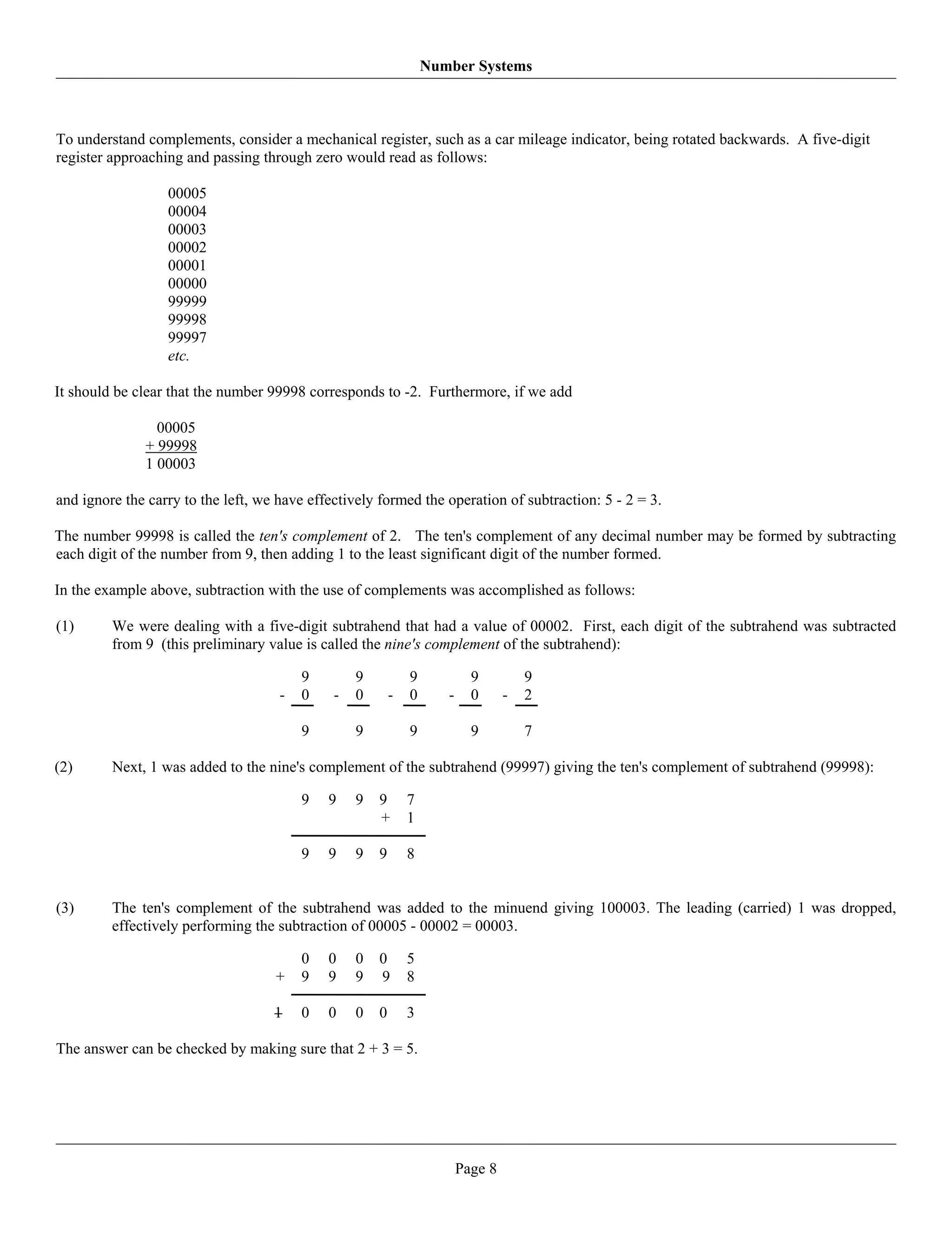 Number Systems



To understand complements, consider a mechanical register, such as a car mileage indicator, being rotated backwards. A five-digit
register approaching and passing through zero would read as follows:

                  00005
                  00004
                  00003
                  00002
                  00001
                  00000
                  99999
                  99998
                  99997
                  etc.

It should be clear that the number 99998 corresponds to -2. Furthermore, if we add

                00005
              + 99998
              1 00003

and ignore the carry to the left, we have effectively formed the operation of subtraction: 5 - 2 = 3.

The number 99998 is called the ten's complement of 2. The ten's complement of any decimal number may be formed by subtracting
each digit of the number from 9, then adding 1 to the least significant digit of the number formed.

In the example above, subtraction with the use of complements was accomplished as follows:

(1)      We were dealing with a five-digit subtrahend that had a value of 00002. First, each digit of the subtrahend was subtracted
         from 9 (this preliminary value is called the nine's complement of the subtrahend):

                                         9        9           9            9          9
                                     -   0    -   0       -   0      -     0      -   2

                                         9        9           9            9          7

(2)      Next, 1 was added to the nine's complement of the subtrahend (99997) giving the ten's complement of subtrahend (99998):

                                         9   9    9   9       7
                                                      +       1

                                         9   9    9   9       8


(3)      The ten's complement of the subtrahend was added to the minuend giving 100003. The leading (carried) 1 was dropped,
         effectively performing the subtraction of 00005 - 00002 = 00003.

                                         0   0    0   0       5
                                    +    9   9    9   9       8

                                    1    0   0    0   0       3

The answer can be checked by making sure that 2 + 3 = 5.




                                                                         Page 8
 