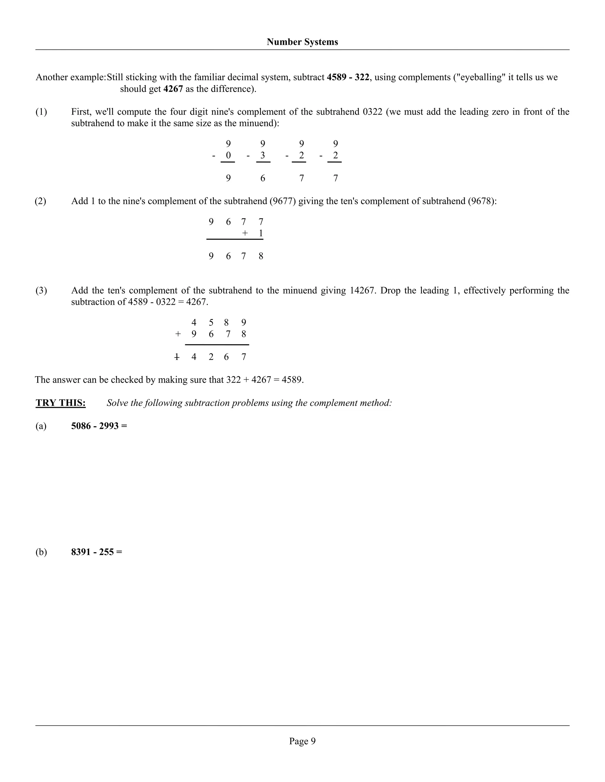 Number Systems


Another example: Still sticking with the familiar decimal system, subtract 4589 - 322, using complements ("eyeballing" it tells us we
                     should get 4267 as the difference).

(1)      First, we'll compute the four digit nine's complement of the subtrahend 0322 (we must add the leading zero in front of the
         subtrahend to make it the same size as the minuend):

                                                9           9            9          9
                                            -   0       -   3      -     2      -   2

                                                9           6            7          7

(2)      Add 1 to the nine's complement of the subtrahend (9677) giving the ten's complement of subtrahend (9678):

                                            9   6   7       7
                                                    +       1

                                            9   6   7       8


(3)      Add the ten's complement of the subtrahend to the minuend giving 14267. Drop the leading 1, effectively performing the
         subtraction of 4589 - 0322 = 4267.

                                       4    5   8   9
                                   +   9    6   7   8

                                   1   4    2   6   7

The answer can be checked by making sure that 322 + 4267 = 4589.

TRY THIS:         Solve the following subtraction problems using the complement method:

(a)      5086 - 2993 =




(b)      8391 - 255 =




                                                                       Page 9
 