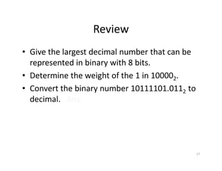 17
Review
• Give the largest decimal number that can be
represented in binary with 8 bits.
• Determine the weight of the 1 in 100002.
• Convert the binary number 10111101.0112 to
decimal. Ans:189.37510
 