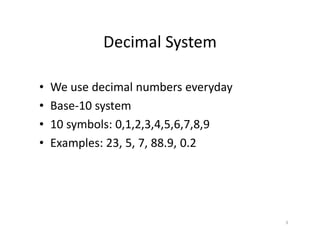 3
Decimal System
• We use decimal numbers everyday
• Base-10 system
• 10 symbols: 0,1,2,3,4,5,6,7,8,9
• Examples: 23, 5, 7, 88.9, 0.2
 