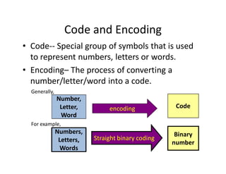 Code and Encoding
• Code-- Special group of symbols that is used
to represent numbers, letters or words.
• Encoding– The process of converting a
number/letter/word into a code.
Number,
Letter,
Word
encoding Code
Generally,
For example,
Numbers,
Letters,
Words
Straight binary coding
Binary
number
 