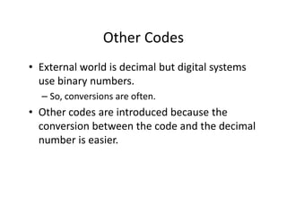 Other Codes
• External world is decimal but digital systems
use binary numbers.
– So, conversions are often.
• Other codes are introduced because the
conversion between the code and the decimal
number is easier.
 