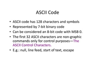 ASCII Code
• ASCII code has 128 characters and symbols
• Represented by 7-bit binary code
• Can be considered an 8-bit code with MSB 0.
• The first 32 ASCII characters are non-graphic
commands only for control purposes—The
ASCII Control Characters.
• E.g.: null, line feed, start of text, escape
 