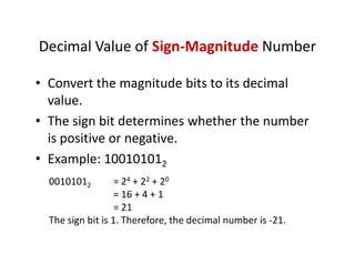 Decimal Value of Sign-Magnitude Number
• Convert the magnitude bits to its decimal
value.
• The sign bit determines whether the number
is positive or negative.
• Example: 100101012
00101012 = 24 + 22 + 20
= 16 + 4 + 1
= 21
The sign bit is 1. Therefore, the decimal number is -21.
 