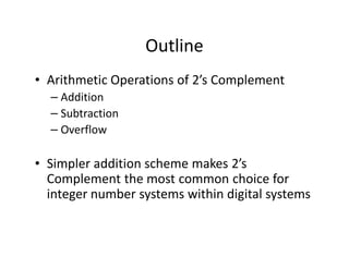 Outline
• Arithmetic Operations of 2’s Complement
– Addition
– Subtraction
– Overflow
• Simpler addition scheme makes 2’s
Complement the most common choice for
integer number systems within digital systems
 