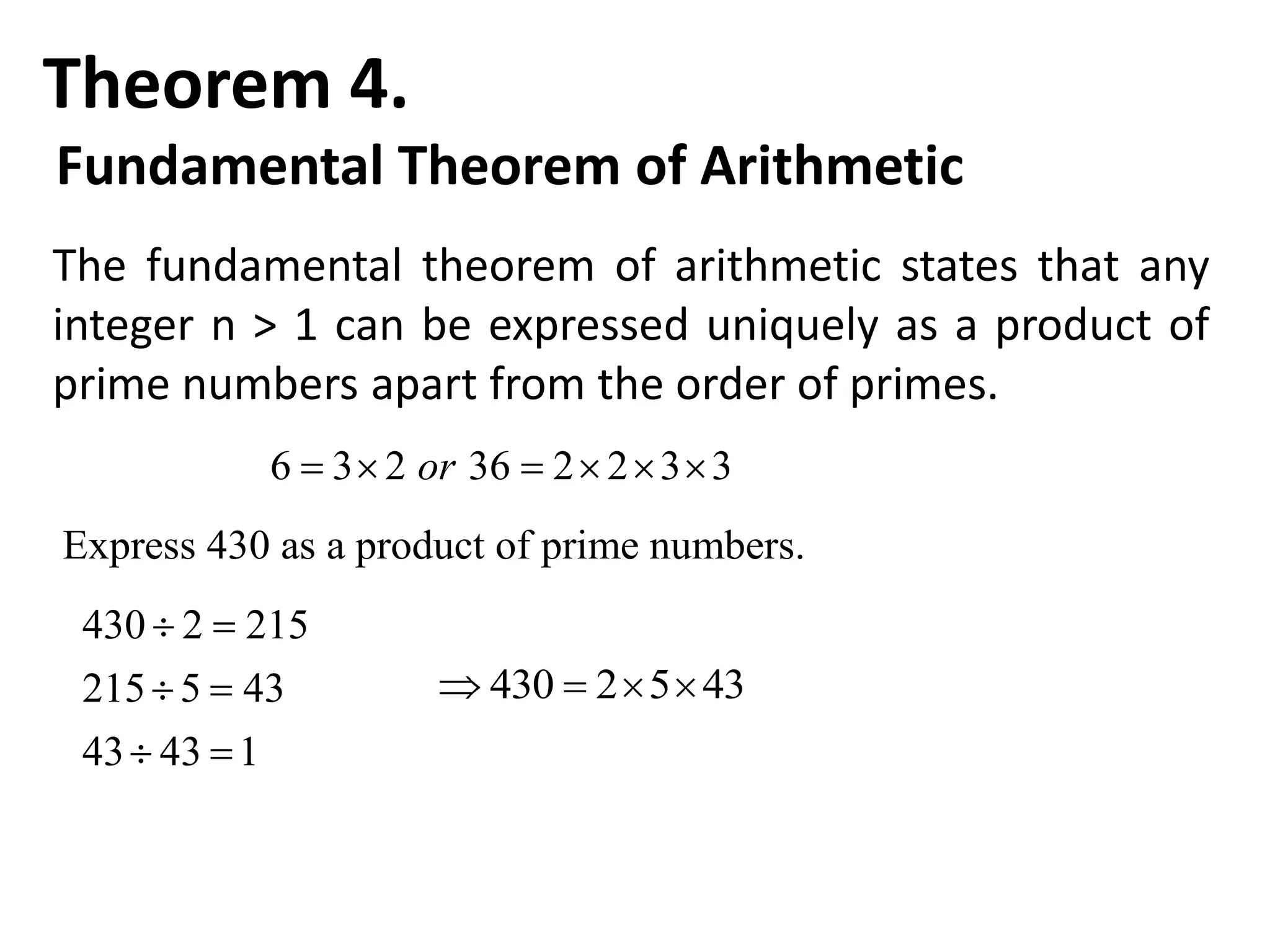 Theorem 4.
Fundamental Theorem of Arithmetic
The fundamental theorem of arithmetic states that any
integer n > 1 can be expressed uniquely as a product of
prime numbers apart from the order of primes.
           6 3 2 or 36     2 2 3 3
Express 430 as a product of prime numbers.
 430 2    215
 215 5 43               430 2 5 43
 43 43 1
 