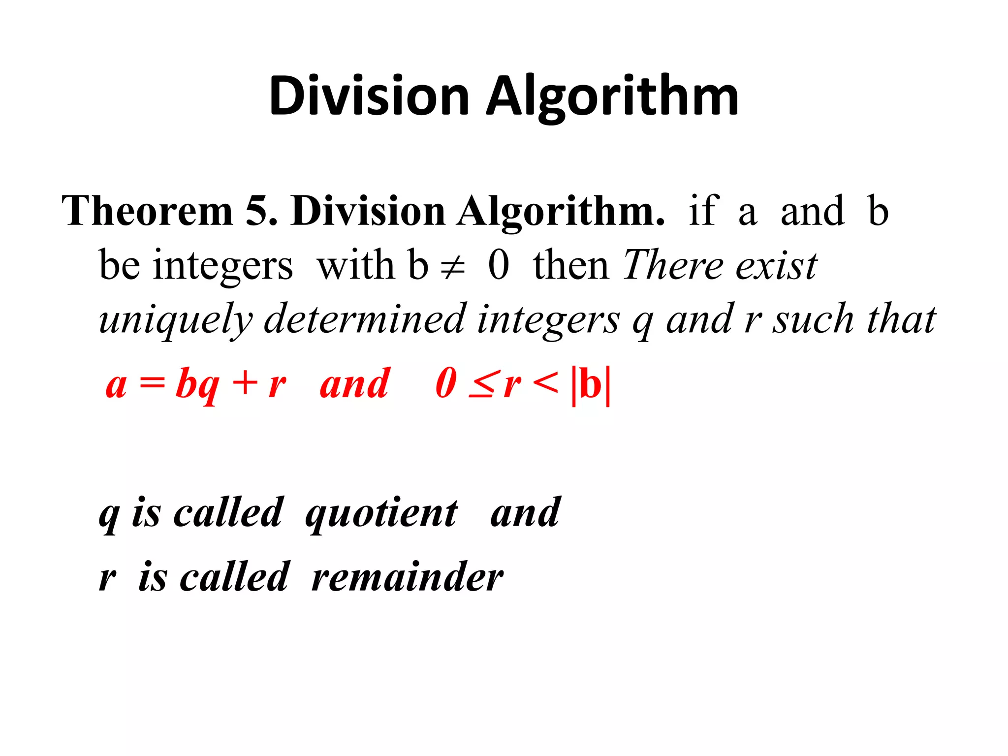 Division Algorithm
Theorem 5. Division Algorithm. if a and b
 be integers with b 0 then There exist
 uniquely determined integers q and r such that
  a = bq + r and 0 r < b

  q is called quotient and
  r is called remainder
 