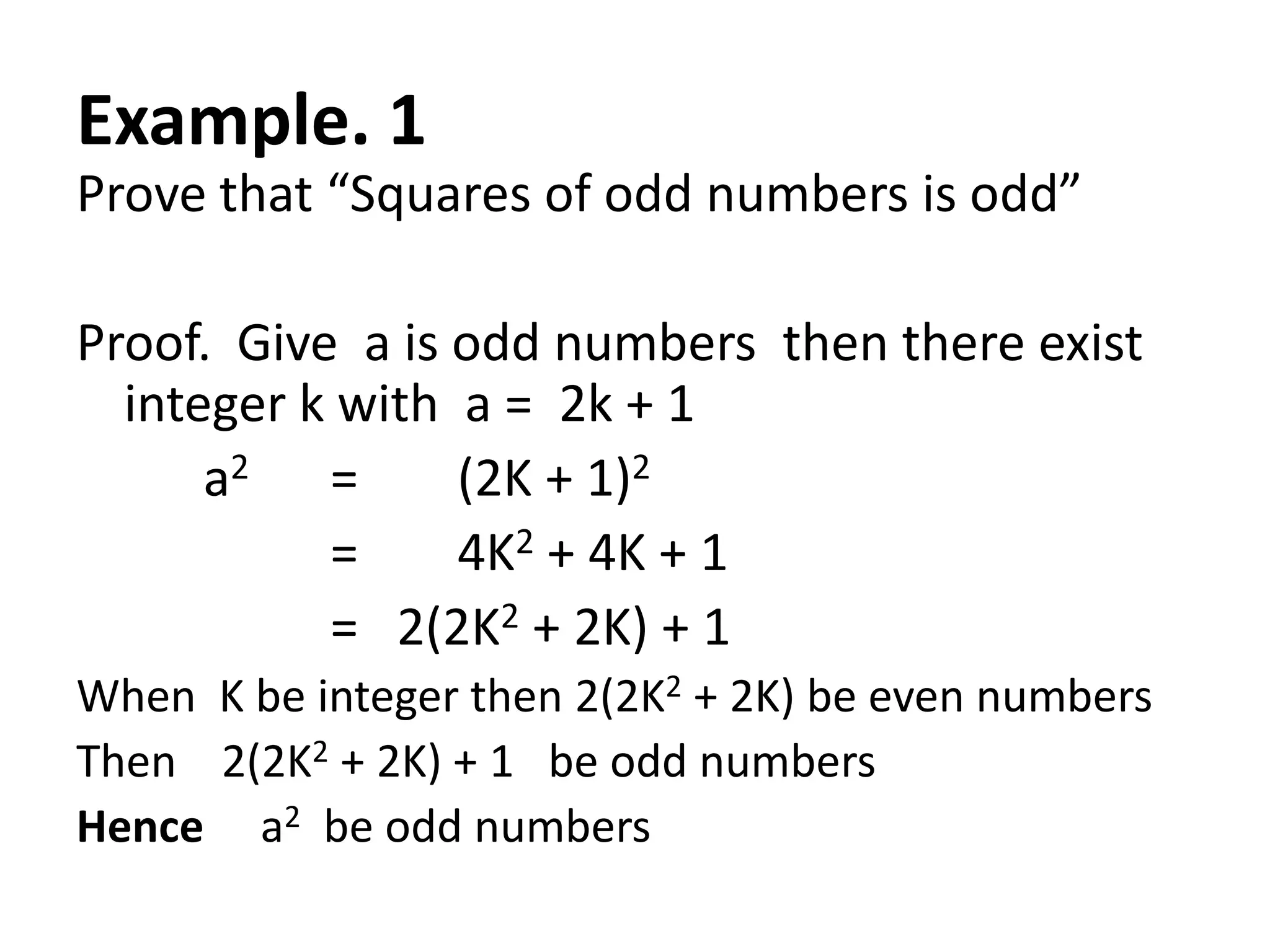 Example. 1
Prove that “Squares of odd numbers is odd”

Proof. Give a is odd numbers then there exist
  integer k with a = 2k + 1
      a2 =       (2K + 1)2
           =     4K2 + 4K + 1
           = 2(2K2 + 2K) + 1
When K be integer then 2(2K2 + 2K) be even numbers
Then 2(2K2 + 2K) + 1 be odd numbers
Hence a2 be odd numbers
 