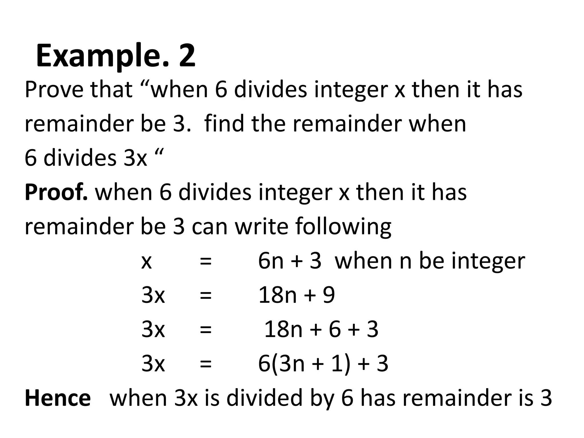 Example. 2
Prove that “when 6 divides integer x then it has
remainder be 3. find the remainder when
6 divides 3x “
Proof. when 6 divides integer x then it has
remainder be 3 can write following
           x    =     6n + 3 when n be integer
           3x =       18n + 9
           3x =        18n + 6 + 3
           3x =       6(3n + 1) + 3
Hence when 3x is divided by 6 has remainder is 3
 