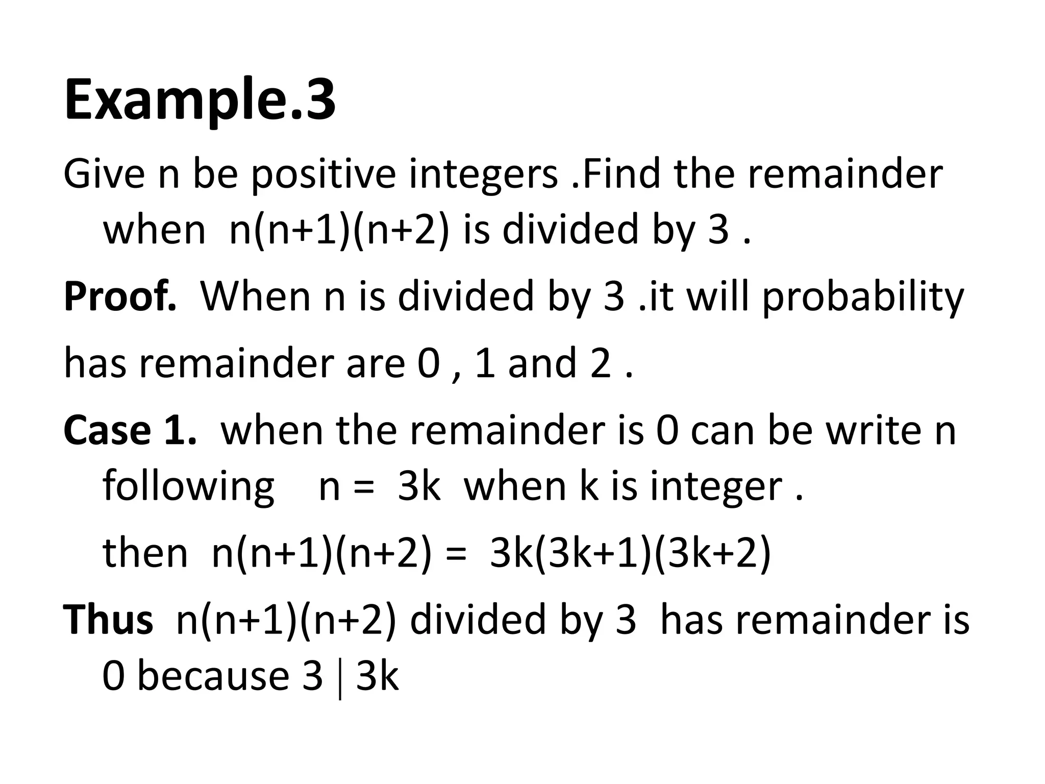 Example.3
Give n be positive integers .Find the remainder
  when n(n+1)(n+2) is divided by 3 .
Proof. When n is divided by 3 .it will probability
has remainder are 0 , 1 and 2 .
Case 1. when the remainder is 0 can be write n
  following n = 3k when k is integer .
  then n(n+1)(n+2) = 3k(3k+1)(3k+2)
Thus n(n+1)(n+2) divided by 3 has remainder is
  0 because 3 3k
 