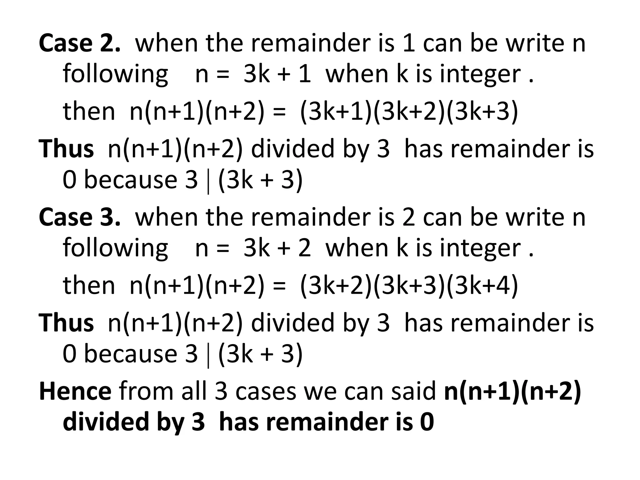 Case 2. when the remainder is 1 can be write n
  following n = 3k + 1 when k is integer .
  then n(n+1)(n+2) = (3k+1)(3k+2)(3k+3)
Thus n(n+1)(n+2) divided by 3 has remainder is
  0 because 3 (3k + 3)
Case 3. when the remainder is 2 can be write n
  following n = 3k + 2 when k is integer .
  then n(n+1)(n+2) = (3k+2)(3k+3)(3k+4)
Thus n(n+1)(n+2) divided by 3 has remainder is
  0 because 3 (3k + 3)
Hence from all 3 cases we can said n(n+1)(n+2)
  divided by 3 has remainder is 0
 