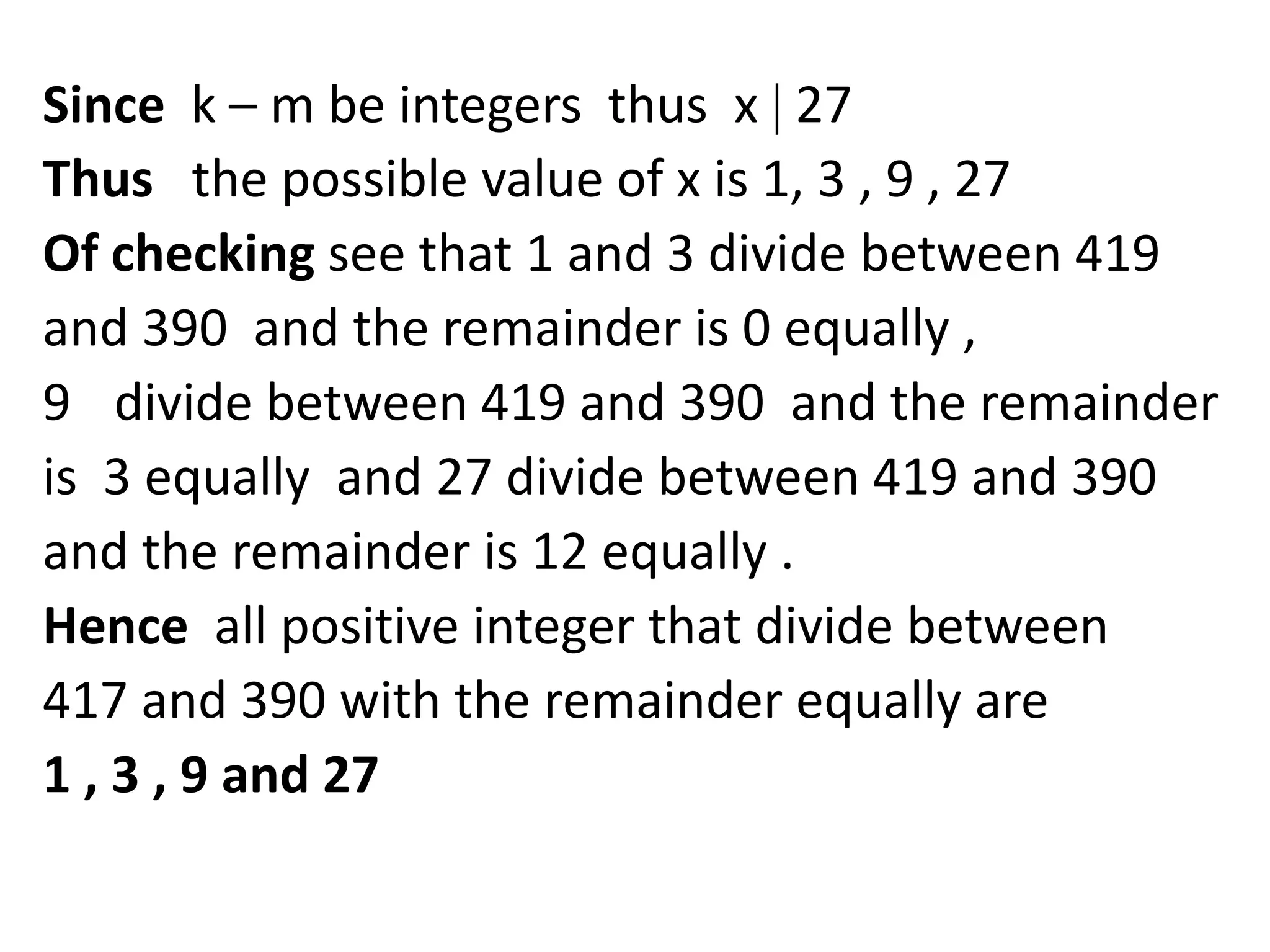 Since k – m be integers thus x 27
Thus the possible value of x is 1, 3 , 9 , 27
Of checking see that 1 and 3 divide between 419
and 390 and the remainder is 0 equally ,
9 divide between 419 and 390 and the remainder
is 3 equally and 27 divide between 419 and 390
and the remainder is 12 equally .
Hence all positive integer that divide between
417 and 390 with the remainder equally are
1 , 3 , 9 and 27
 