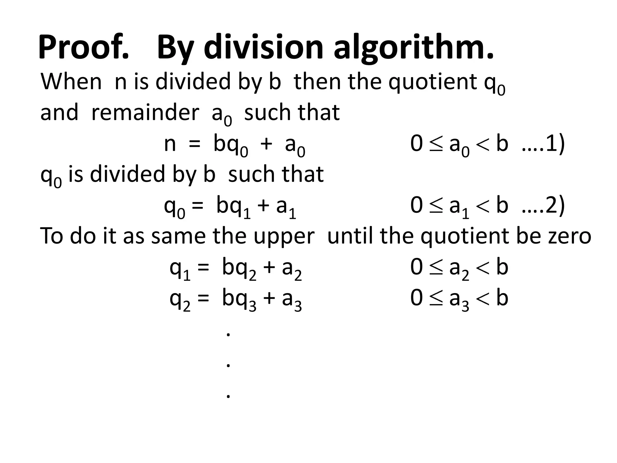 Proof. By division algorithm.
When n is divided by b then the quotient q0
and remainder a0 such that
             n = bq0 + a0           0 a0 b ….1)
q0 is divided by b such that
             q0 = bq1 + a1          0 a1 b ….2)
To do it as same the upper until the quotient be zero
              q1 = bq2 + a2         0 a2 b
              q2 = bq3 + a3         0 a3 b
                   .
                   .
                   .
 