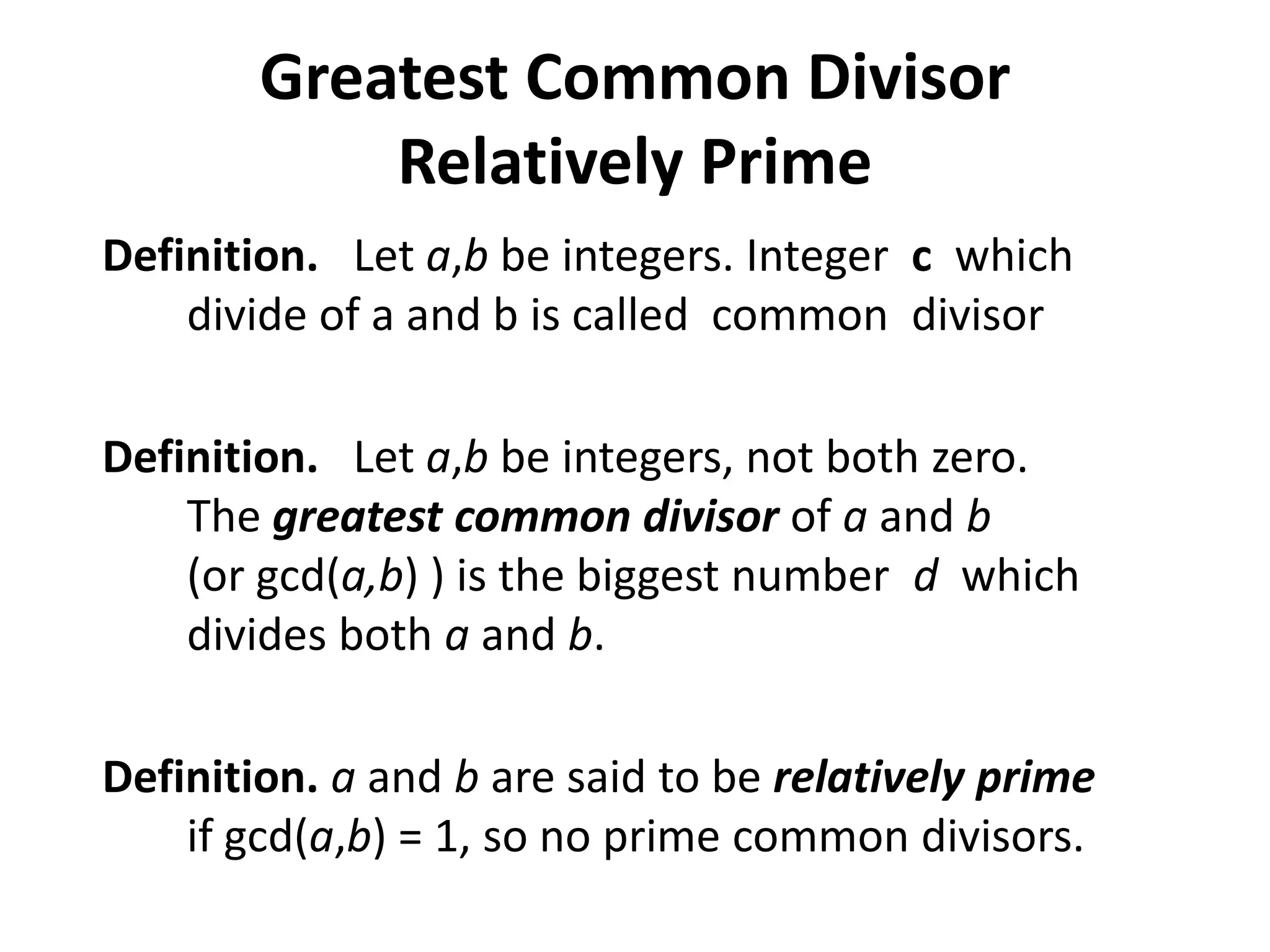 Greatest Common Divisor
            Relatively Prime
Definition. Let a,b be integers. Integer c which
    divide of a and b is called common divisor

Definition. Let a,b be integers, not both zero.
    The greatest common divisor of a and b
    (or gcd(a,b) ) is the biggest number d which
    divides both a and b.

Definition. a and b are said to be relatively prime
    if gcd(a,b) = 1, so no prime common divisors.
 