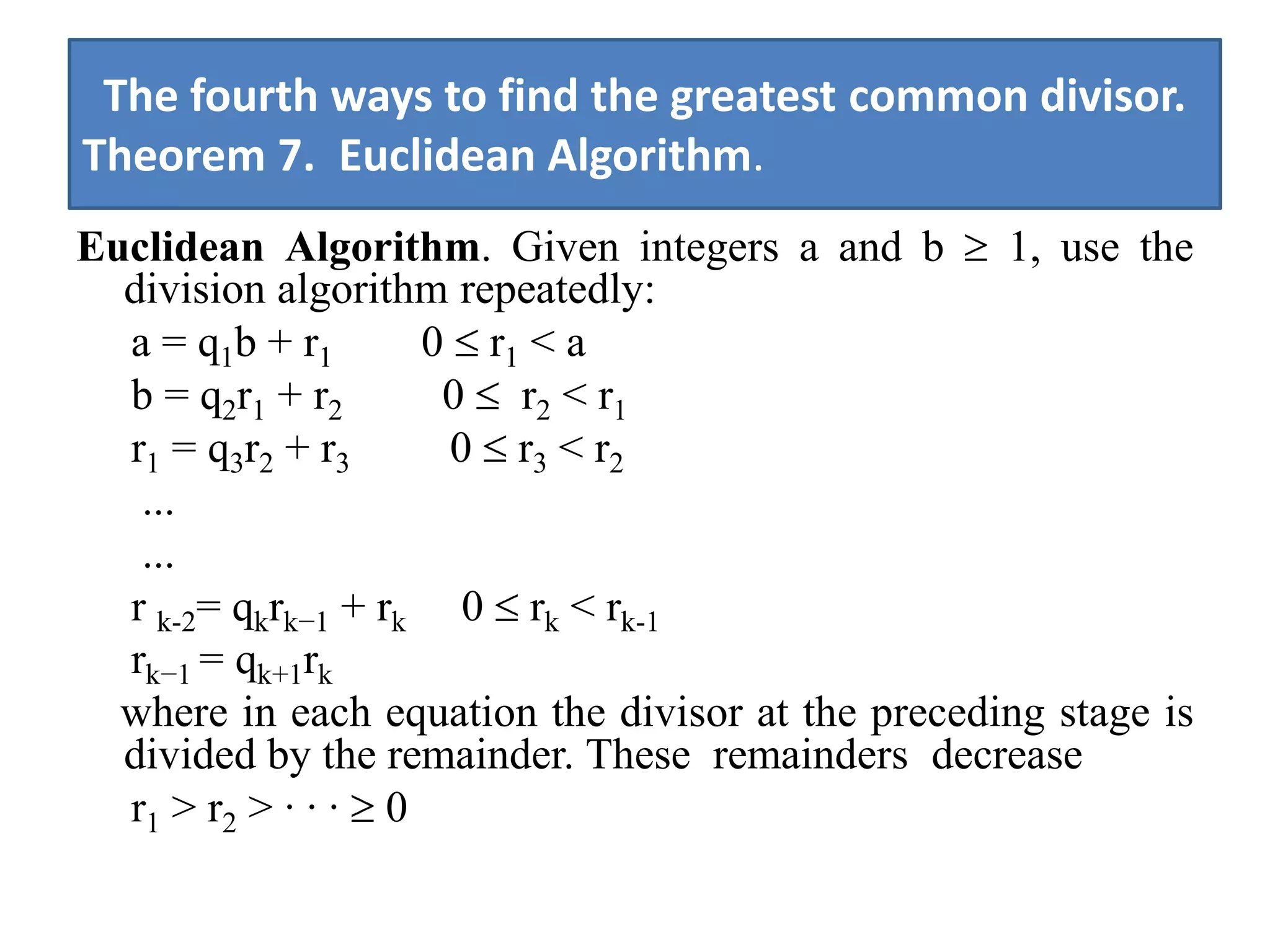 The fourth ways to find the greatest common divisor.
Theorem 7. Euclidean Algorithm.
Euclidean Algorithm. Given integers a and b 1, use the
  division algorithm repeatedly:
  a = q1b + r1      0 r1 < a
  b = q2r1 + r2      0 r2 < r1
  r1 = q3r2 + r3     0 r3 < r2
   ...
   ...
  r k-2= qkrk−1 + rk 0 rk < rk-1
  rk−1 = qk+1rk
  where in each equation the divisor at the preceding stage is
  divided by the remainder. These remainders decrease
  r1 > r2 > · · · 0
 