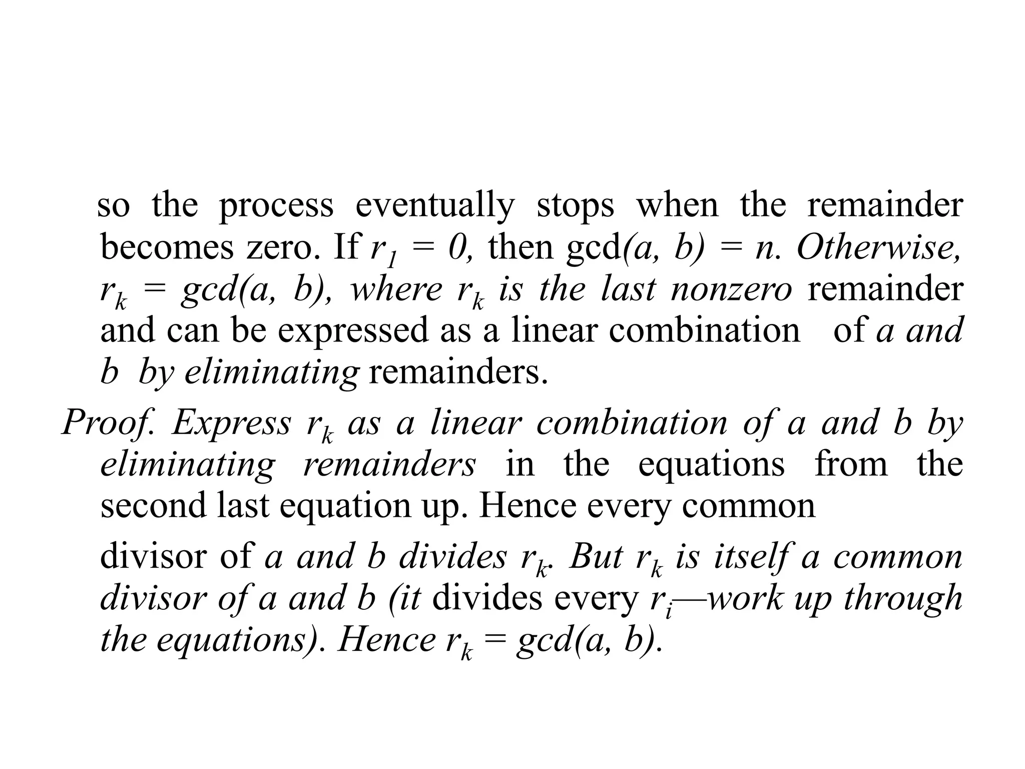 so the process eventually stops when the remainder
  becomes zero. If r1 = 0, then gcd(a, b) = n. Otherwise,
  rk = gcd(a, b), where rk is the last nonzero remainder
  and can be expressed as a linear combination of a and
  b by eliminating remainders.
Proof. Express rk as a linear combination of a and b by
  eliminating remainders in the equations from the
  second last equation up. Hence every common
  divisor of a and b divides rk. But rk is itself a common
  divisor of a and b (it divides every ri—work up through
  the equations). Hence rk = gcd(a, b).
 