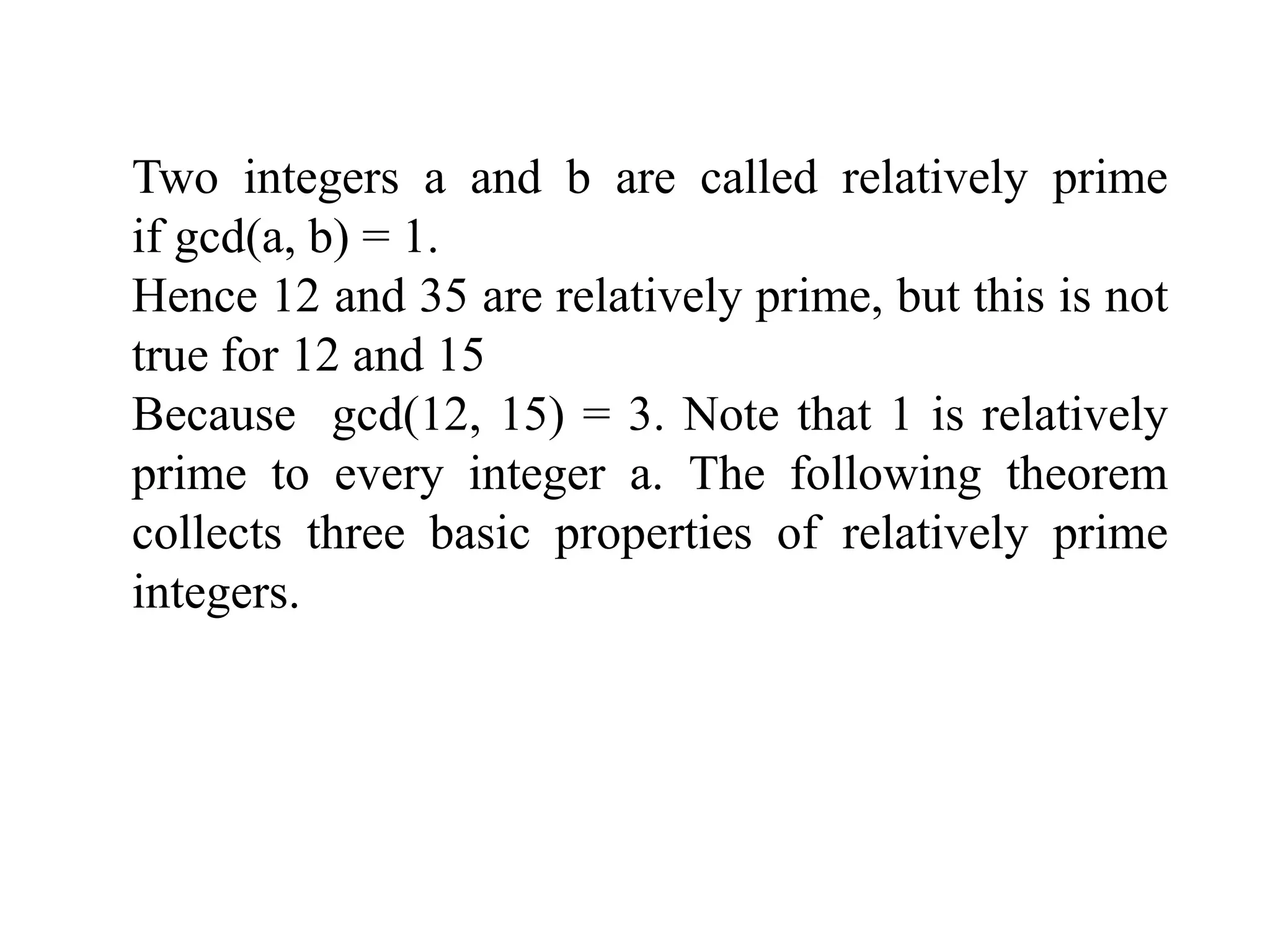 Two integers a and b are called relatively prime
if gcd(a, b) = 1.
Hence 12 and 35 are relatively prime, but this is not
true for 12 and 15
Because gcd(12, 15) = 3. Note that 1 is relatively
prime to every integer a. The following theorem
collects three basic properties of relatively prime
integers.
 