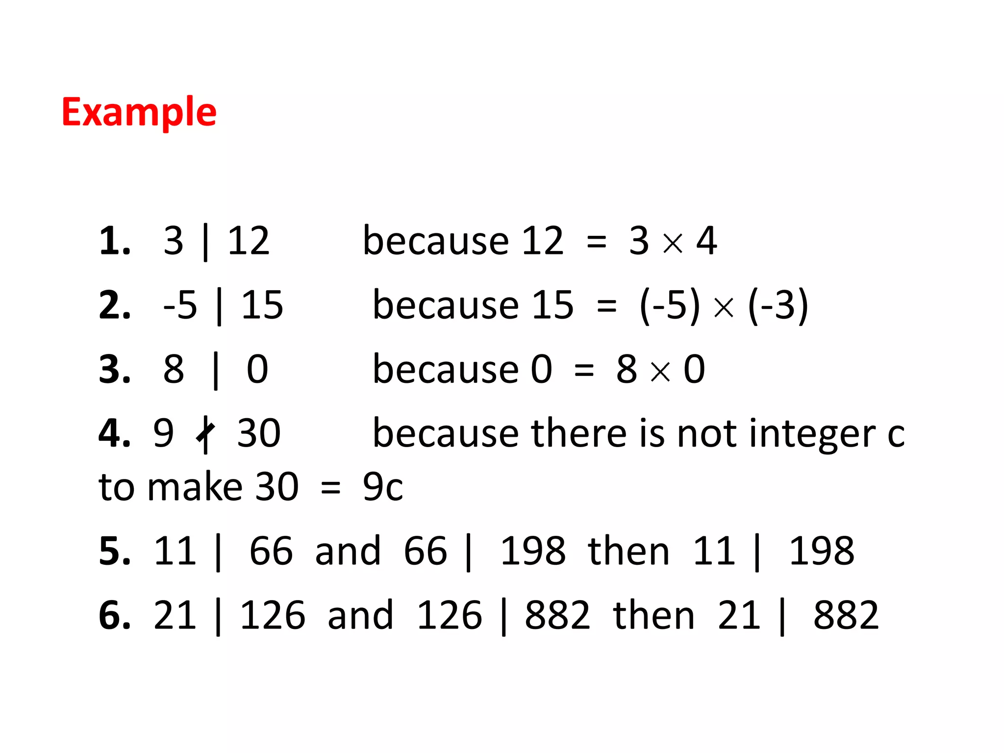 Example

 1. 3 | 12     because 12 = 3 4
 2. -5 | 15    because 15 = (-5) (-3)
 3. 8 | 0      because 0 = 8 0
 4. 9 | 30     because there is not integer c
 to make 30 = 9c
 5. 11 | 66 and 66 | 198 then 11 | 198
 6. 21 | 126 and 126 | 882 then 21 | 882
 