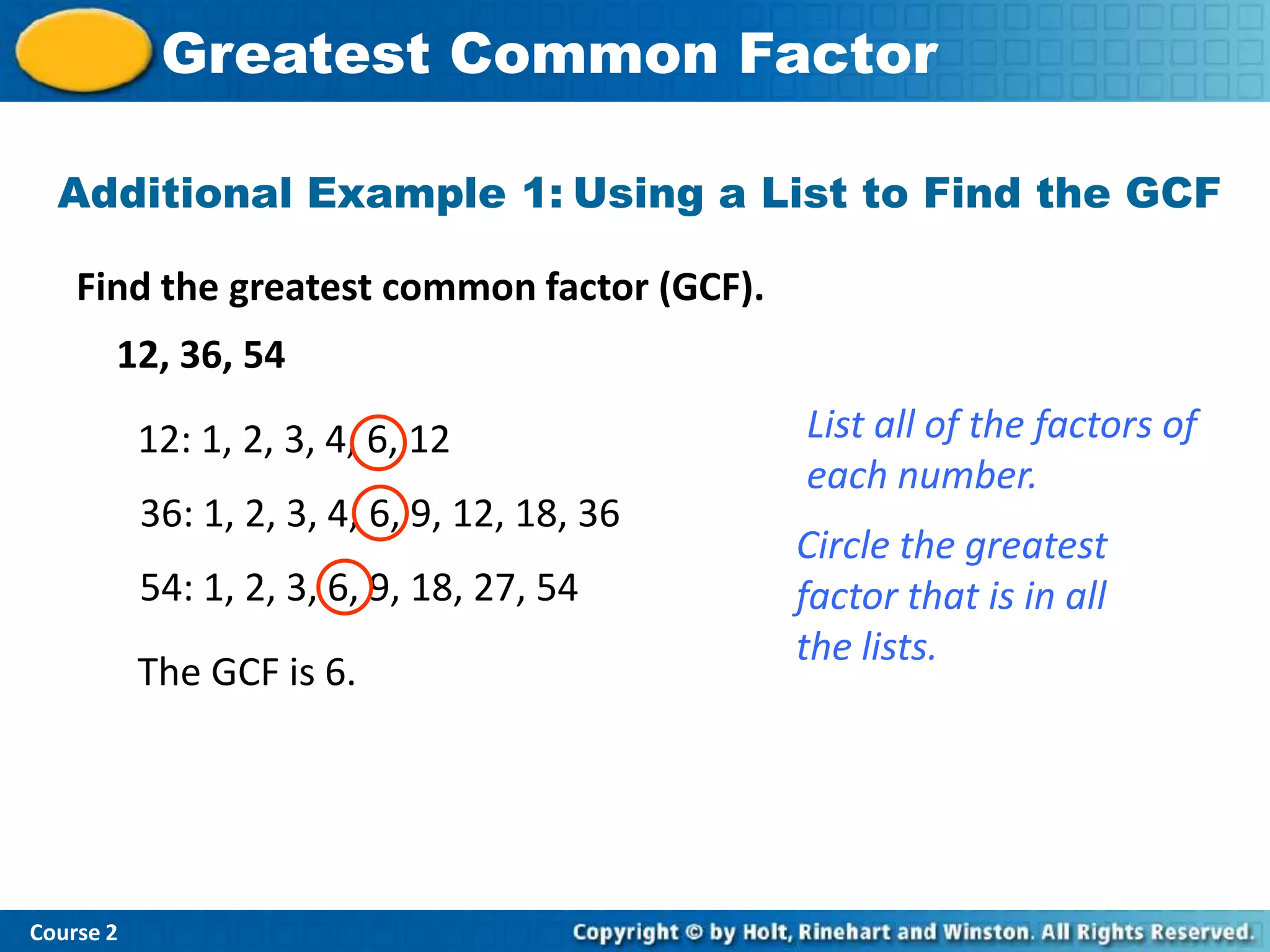 Greatest Common Factor

  Additional Example 1: Using a List to Find the GCF

    Find the greatest common factor (GCF).
       12, 36, 54

           12: 1, 2, 3, 4, 6, 12              List all of the factors of
                                              each number.
           36: 1, 2, 3, 4, 6, 9, 12, 18, 36
                                              Circle the greatest
           54: 1, 2, 3, 6, 9, 18, 27, 54      factor that is in all
                                              the lists.
           The GCF is 6.




Course 2
 