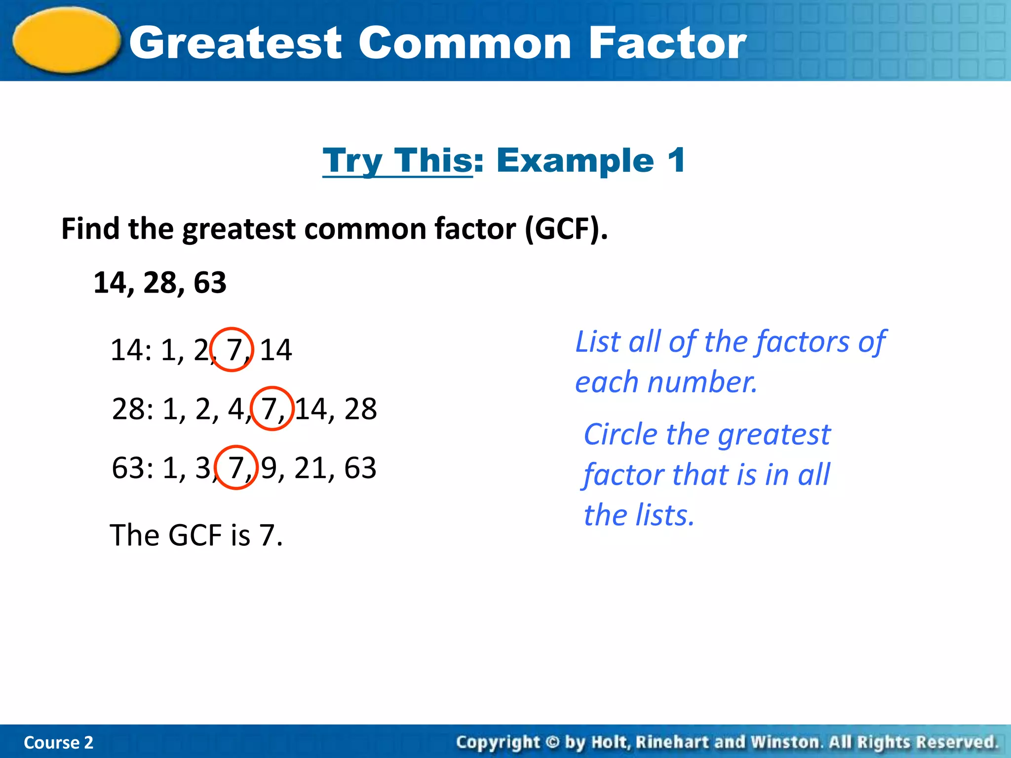 Insert Lesson TitleFactor
            Greatest Common Here

                             Try This: Example 1
    Find the greatest common factor (GCF).
       14, 28, 63

           14: 1, 2, 7, 14                List all of the factors of
                                          each number.
           28: 1, 2, 4, 7, 14, 28
                                          Circle the greatest
           63: 1, 3, 7, 9, 21, 63         factor that is in all
                                          the lists.
           The GCF is 7.




Course 2
 