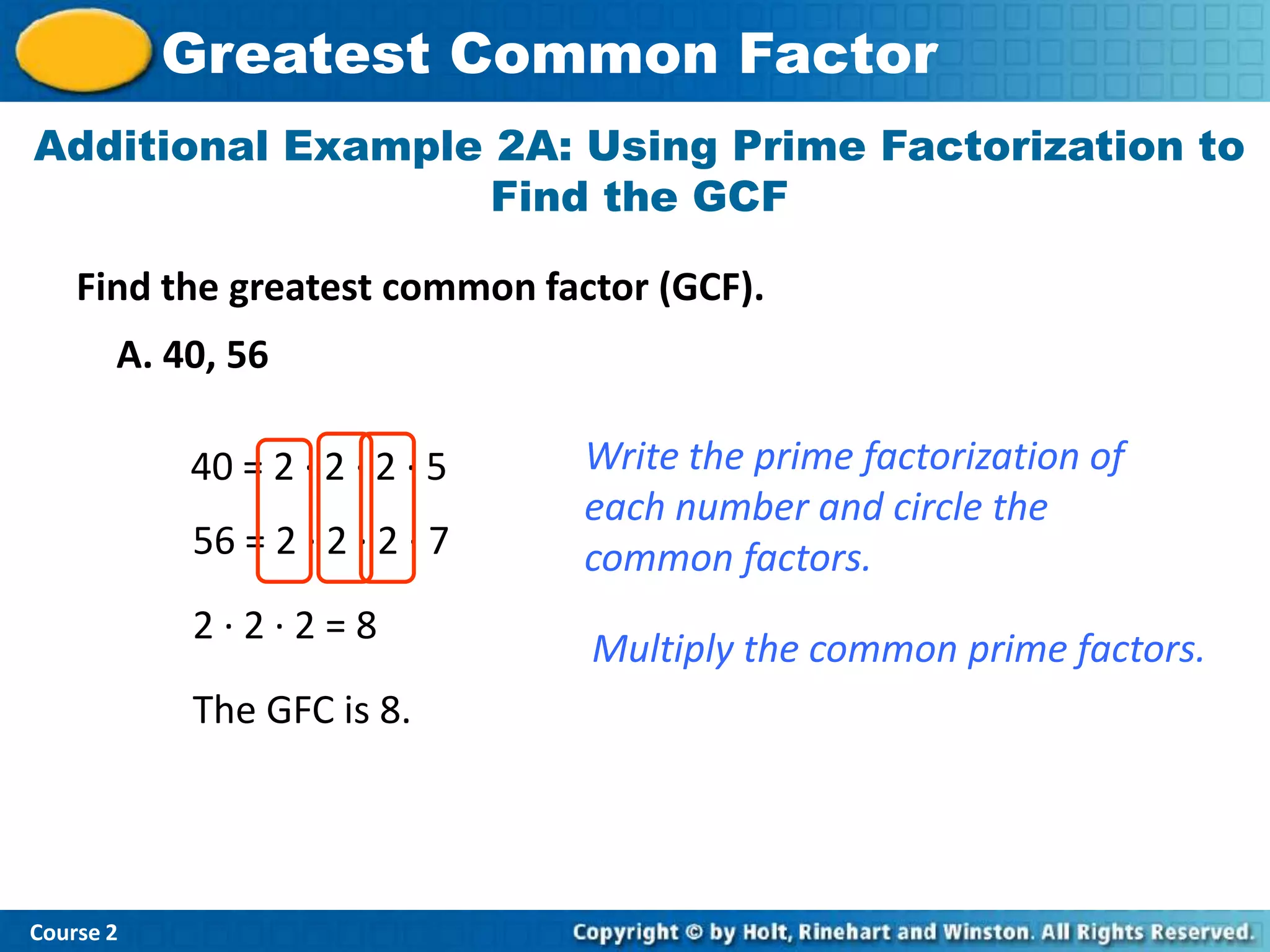 Greatest Common Factor
Additional Example 2A: Using Prime Factorization to
                   Find the GCF

    Find the greatest common factor (GCF).
       A. 40, 56

           40 = 2 · 2 · 2 · 5   Write the prime factorization of
                                each number and circle the
           56 = 2 · 2 · 2 · 7   common factors.
           2·2·2=8
                                Multiply the common prime factors.
           The GFC is 8.




Course 2
 