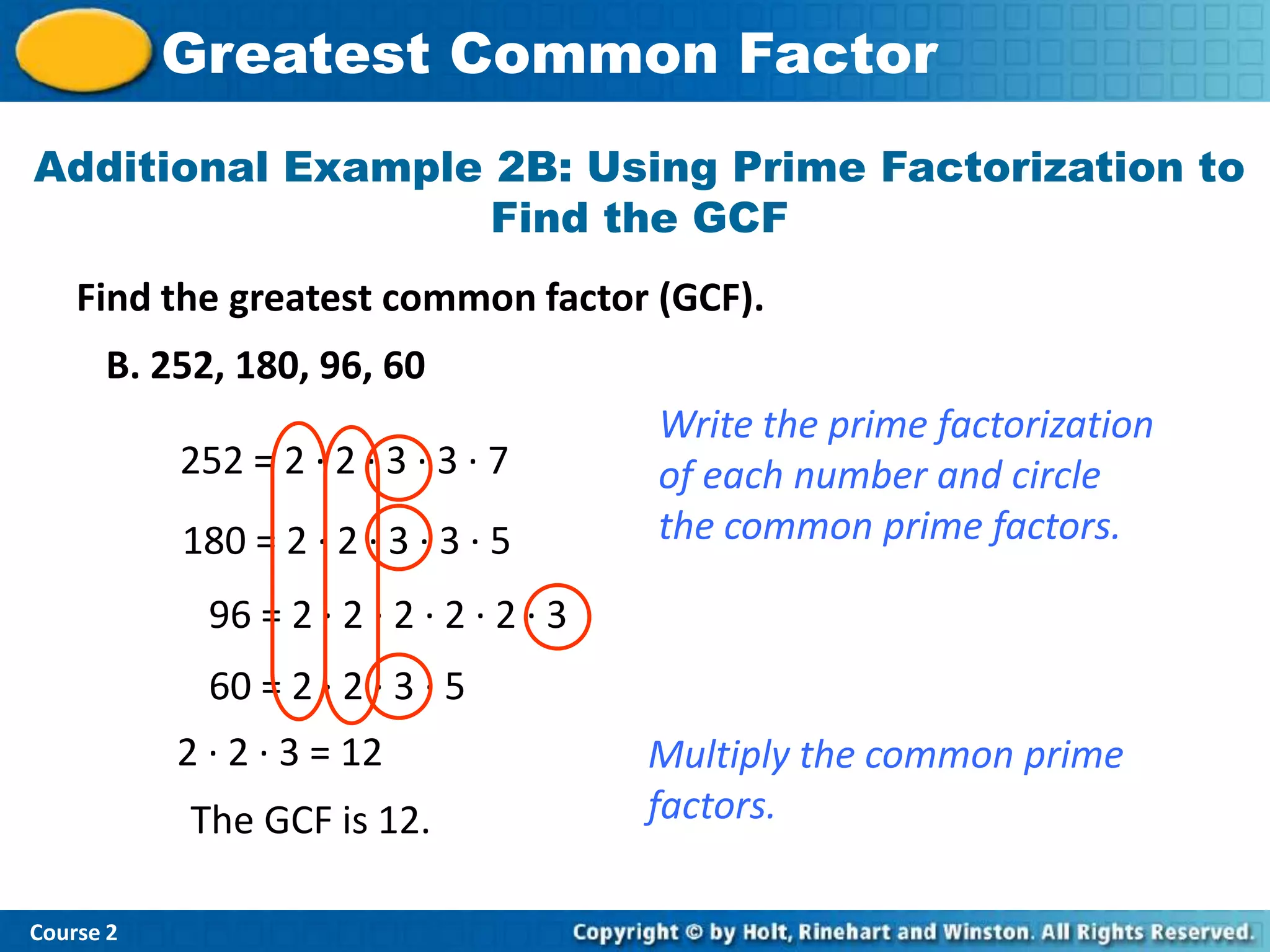 Greatest Common Factor
Additional Example 2B: Using Prime Factorization to
                   Find the GCF
    Find the greatest common factor (GCF).
      B. 252, 180, 96, 60
                                          Write the prime factorization
           252 = 2 · 2 · 3 · 3 · 7        of each number and circle
           180 = 2 · 2 · 3 · 3 · 5        the common prime factors.

             96 = 2 · 2 · 2 · 2 · 2 · 3
             60 = 2 · 2 · 3 · 5
           2 · 2 · 3 = 12                 Multiply the common prime
           The GCF is 12.                 factors.

Course 2
 