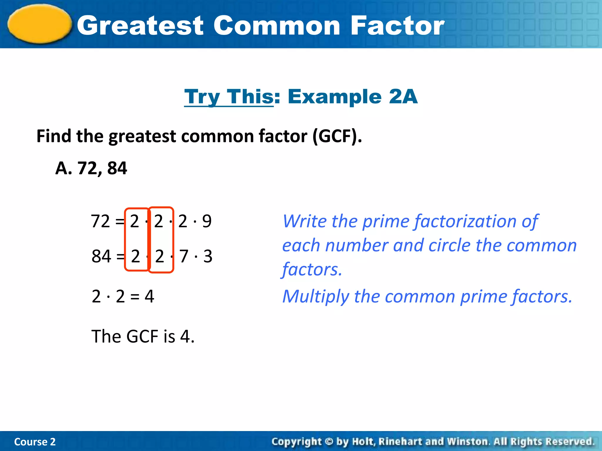 Insert Lesson TitleFactor
           Greatest Common Here

                         Try This: Example 2A
    Find the greatest common factor (GCF).
       A. 72, 84

            72 = 2 · 2 · 2 · 9   Write the prime factorization of
                                 each number and circle the common
            84 = 2 · 2 · 7 · 3
                                 factors.
            2·2=4                Multiply the common prime factors.

            The GCF is 4.




Course 2
 