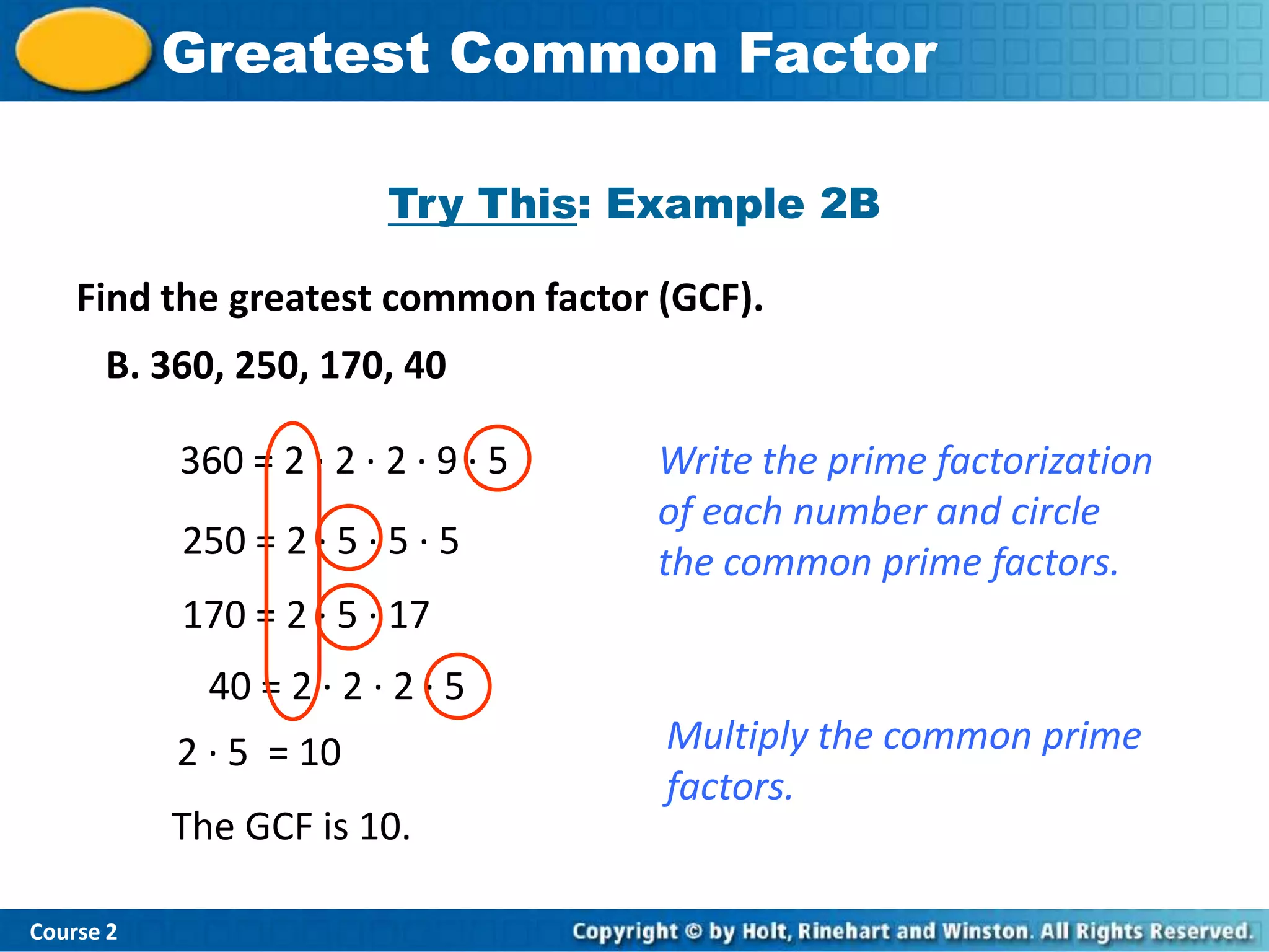 Insert Lesson TitleFactor
           Greatest Common Here

                         Try This: Example 2B

    Find the greatest common factor (GCF).
      B. 360, 250, 170, 40

           360 = 2 · 2 · 2 · 9 · 5   Write the prime factorization
                                     of each number and circle
           250 = 2 · 5 · 5 · 5
                                     the common prime factors.
           170 = 2 · 5 · 17
             40 = 2 · 2 · 2 · 5
           2 · 5 = 10                Multiply the common prime
                                     factors.
           The GCF is 10.

Course 2
 