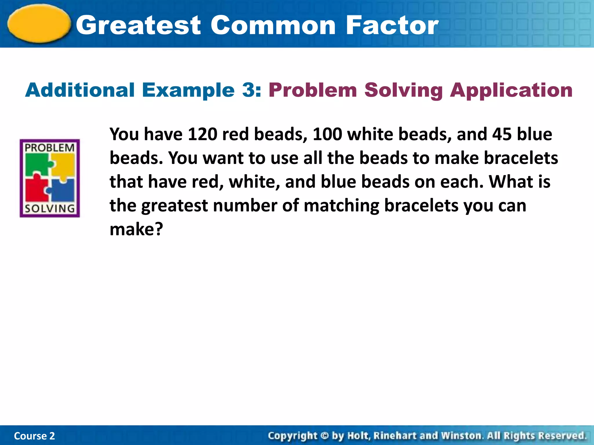 Greatest Common Factor

  Additional Example 3: Problem Solving Application

             You have 120 red beads, 100 white beads, and 45 blue
             beads. You want to use all the beads to make bracelets
             that have red, white, and blue beads on each. What is
             the greatest number of matching bracelets you can
             make?




Course 2
 