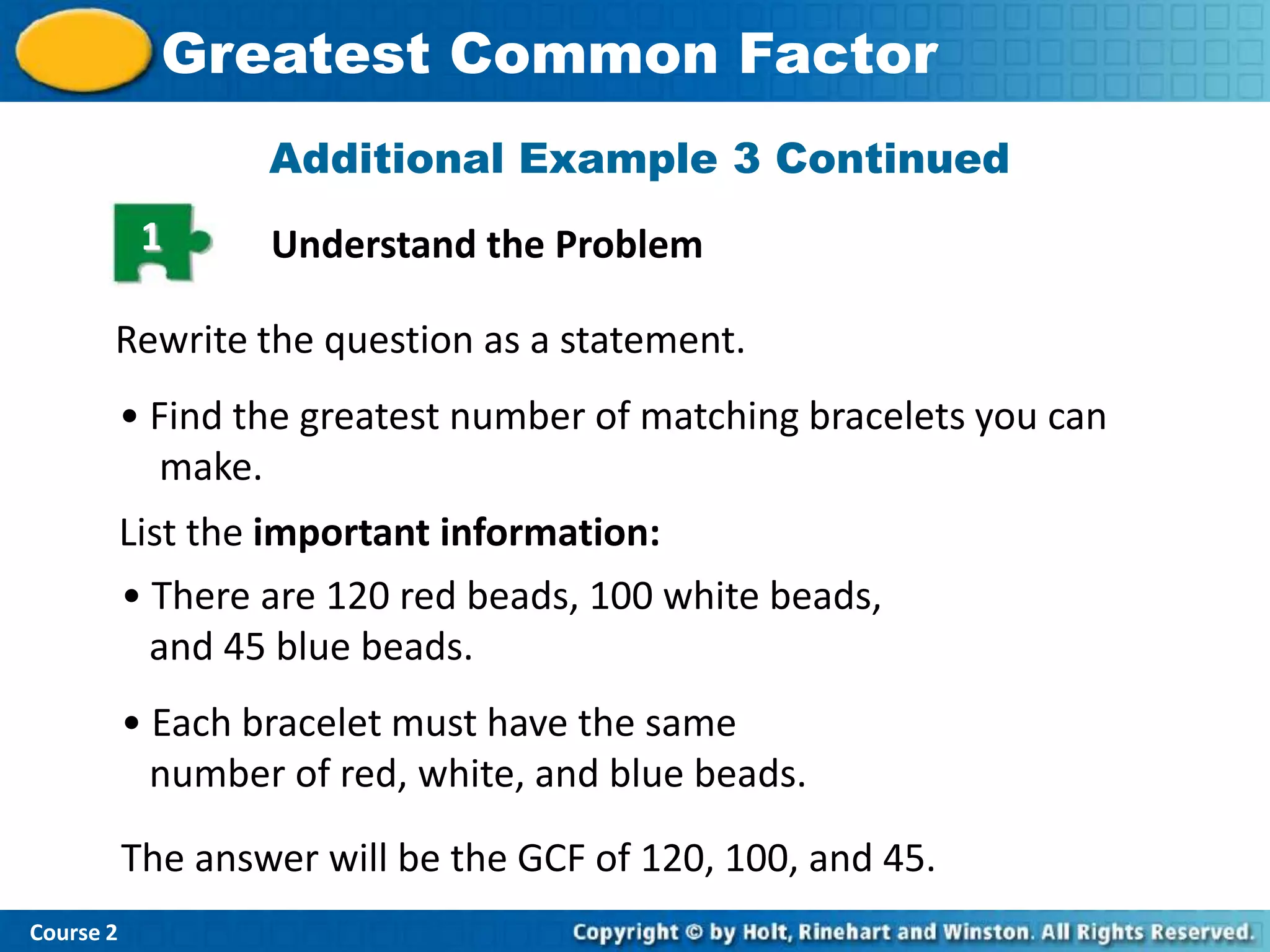 Greatest Common Factor
                   Additional Example 3 Continued
            1      Understand the Problem

       Rewrite the question as a statement.
           • Find the greatest number of matching bracelets you can
              make.
           List the important information:
           • There are 120 red beads, 100 white beads,
             and 45 blue beads.
           • Each bracelet must have the same
             number of red, white, and blue beads.
           The answer will be the GCF of 120, 100, and 45.
Course 2
 