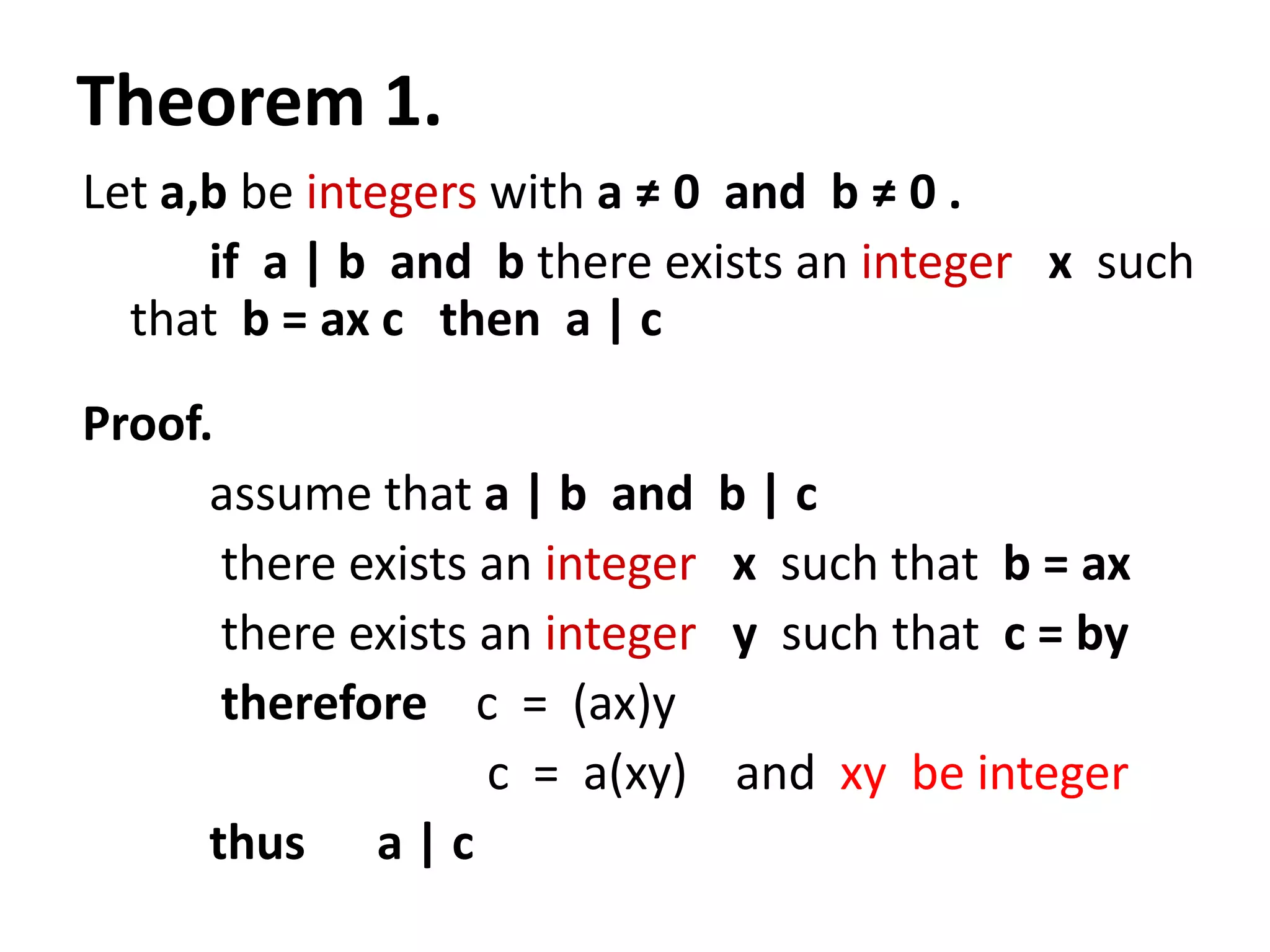 Theorem 1.
Let a,b be integers with a ≠ 0 and b ≠ 0 .
      if a | b and b there exists an integer x such
  that b = ax c then a | c
Proof.
      assume that a | b and      b|c
       there exists an integer   x such that b = ax
       there exists an integer   y such that c = by
       therefore c = (ax)y
                    c = a(xy)    and xy be integer
      thus a | c
 