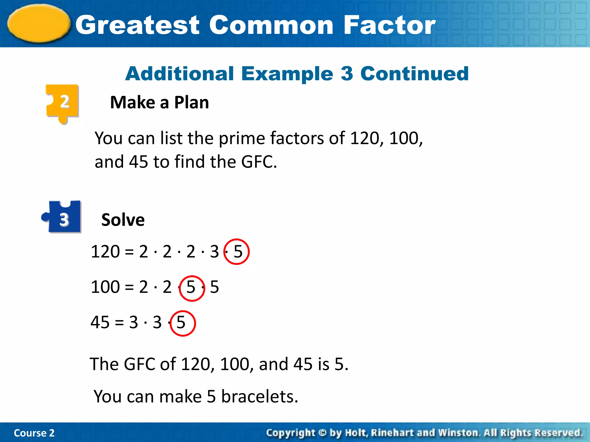 Greatest Common Factor
                   Additional Example 3 Continued
           2      Make a Plan
                You can list the prime factors of 120, 100,
                and 45 to find the GFC.

           3    Solve
               120 = 2 · 2 · 2 · 3 · 5
               100 = 2 · 2 · 5 · 5
               45 = 3 · 3 · 5

               The GFC of 120, 100, and 45 is 5.
                You can make 5 bracelets.
Course 2
 