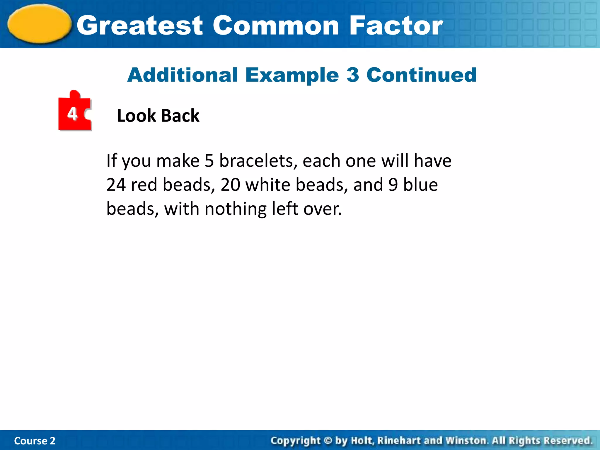 Greatest Common Factor
                 Additional Example 3 Continued
           4    Look Back

               If you make 5 bracelets, each one will have
               24 red beads, 20 white beads, and 9 blue
               beads, with nothing left over.




Course 2
 