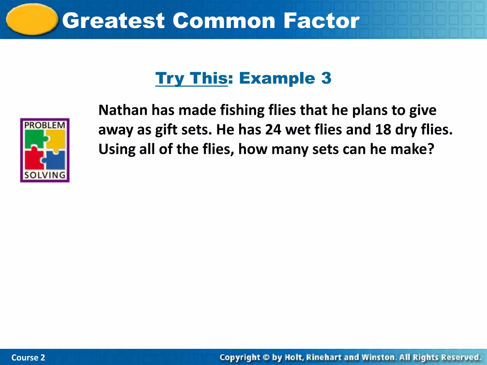 Insert Lesson TitleFactor
           Greatest Common Here

                      Try This: Example 3
              Nathan has made fishing flies that he plans to give
              away as gift sets. He has 24 wet flies and 18 dry flies.
              Using all of the flies, how many sets can he make?




Course 2
 