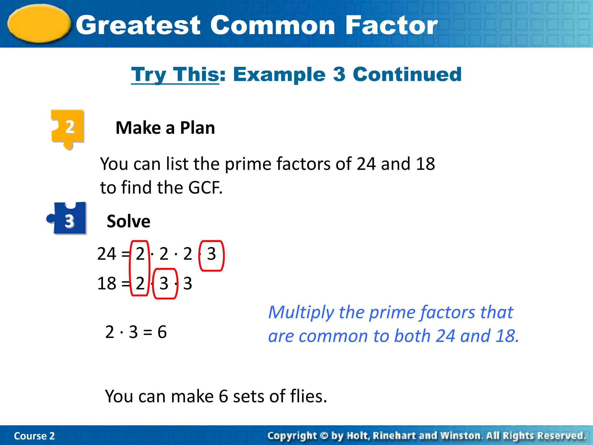 Greatest Common Factor
                     Try This: Example 3 Continued

           2      Make a Plan
                You can list the prime factors of 24 and 18
                to find the GCF.
           3     Solve
                24 = 2 · 2 · 2 · 3
                18 = 2 · 3 · 3
                                      Multiply the prime factors that
                 2·3=6                are common to both 24 and 18.


                 You can make 6 sets of flies.
Course 2
 