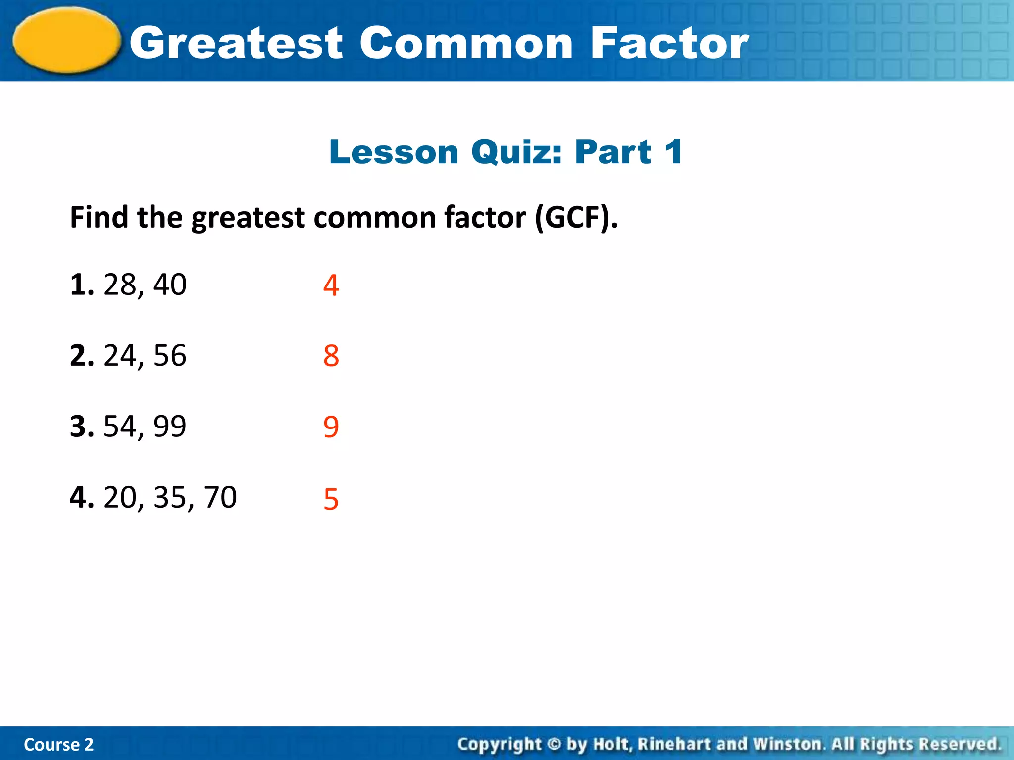 Greatest Common Factor
           Insert Lesson Title Here

                      Lesson Quiz: Part 1
     Find the greatest common factor (GCF).
     1. 28, 40        4

     2. 24, 56        8

     3. 54, 99        9

     4. 20, 35, 70    5




Course 2
 