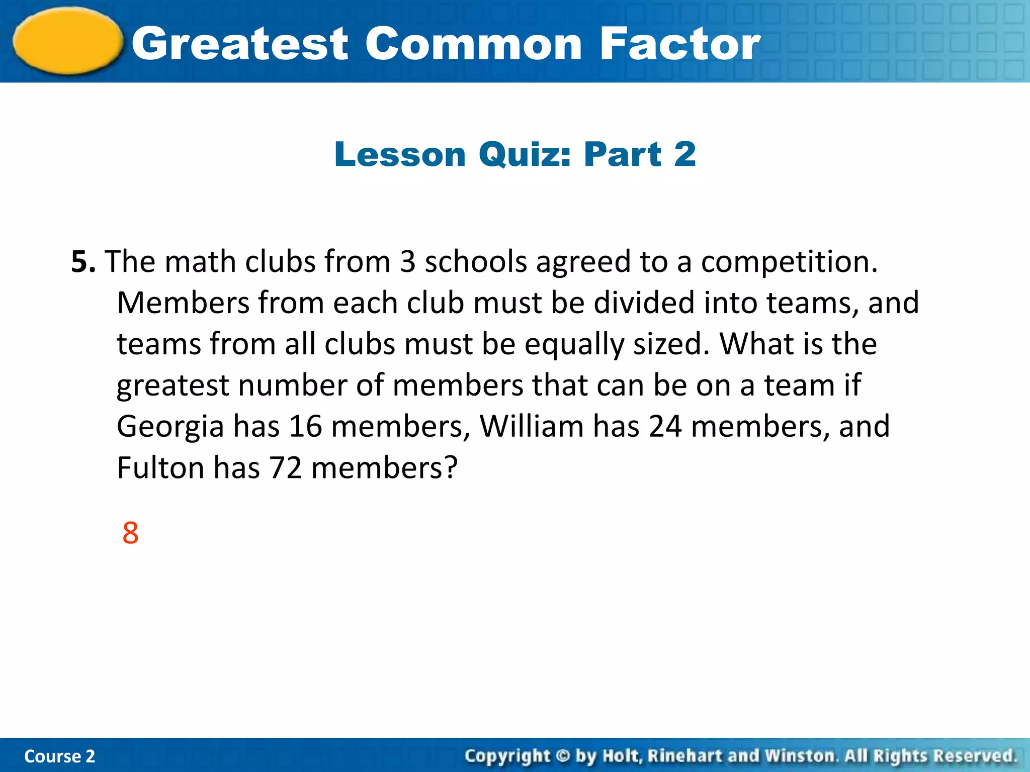 Greatest Common Factor
           Insert Lesson Title Here

                       Lesson Quiz: Part 2


     5. The math clubs from 3 schools agreed to a competition.
         Members from each club must be divided into teams, and
         teams from all clubs must be equally sized. What is the
         greatest number of members that can be on a team if
         Georgia has 16 members, William has 24 members, and
         Fulton has 72 members?
           8




Course 2
 