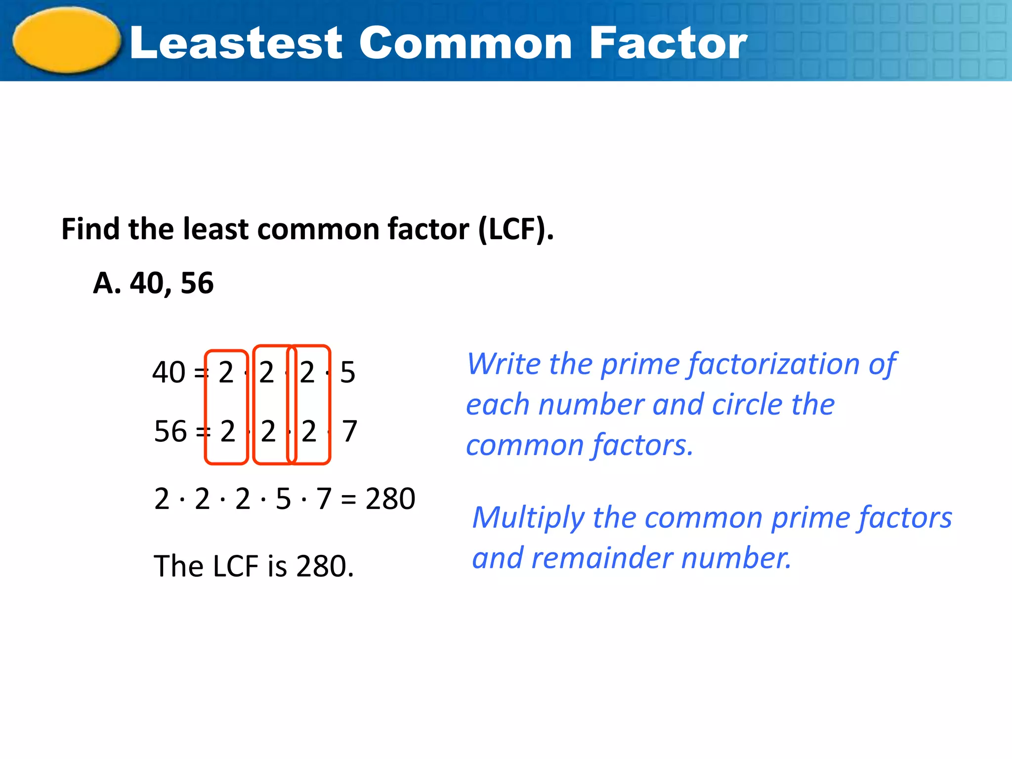 Leastest Common Factor



    Find the least common factor (LCF).
       A. 40, 56

           40 = 2 · 2 · 2 · 5        Write the prime factorization of
                                     each number and circle the
           56 = 2 · 2 · 2 · 7        common factors.
           2 · 2 · 2 · 5 · 7 = 280
                                     Multiply the common prime factors
           The LCF is 280.           and remainder number.




Course 2
 