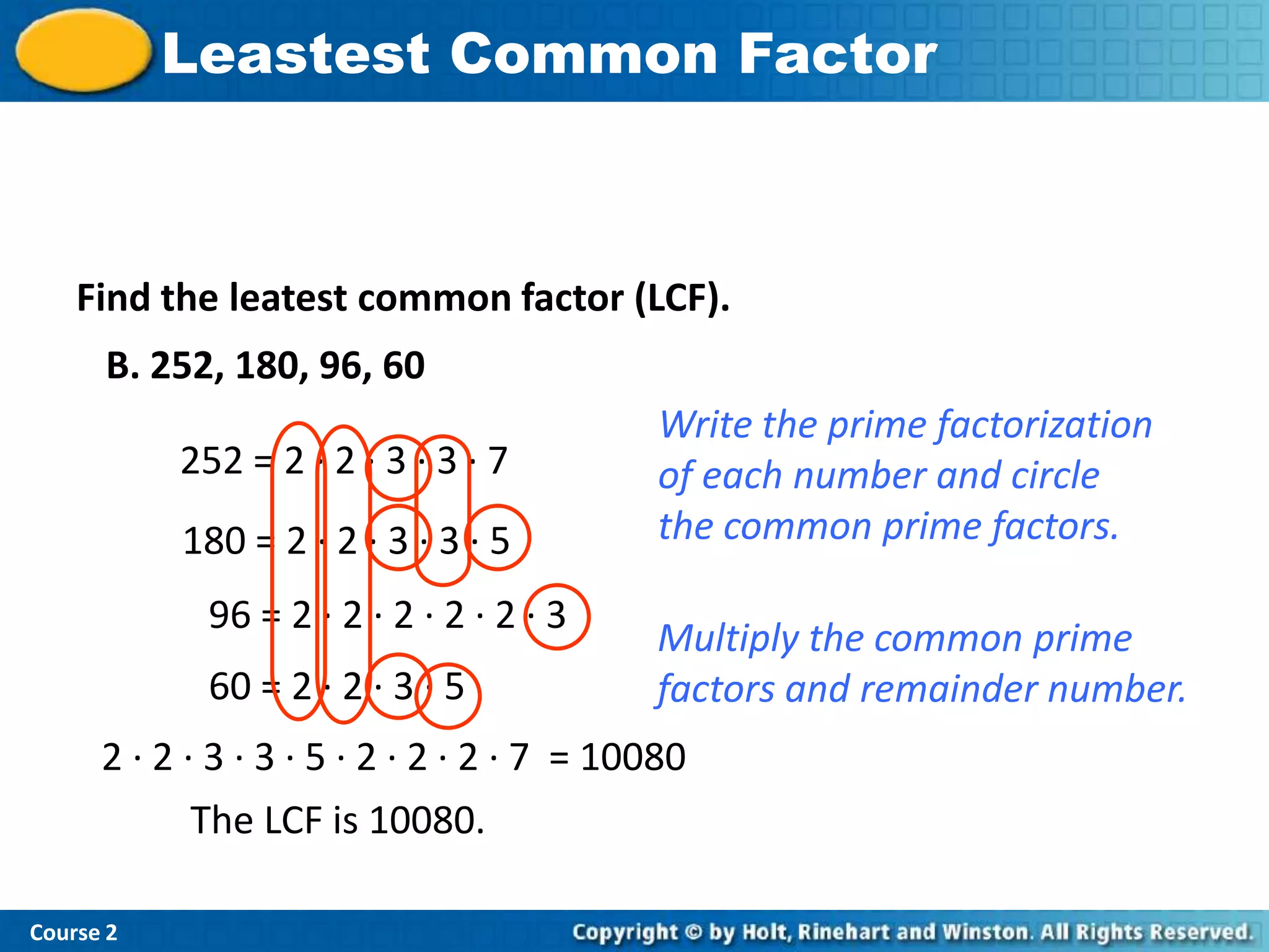 Leastest Common Factor



    Find the leatest common factor (LCF).
      B. 252, 180, 96, 60
                                             Write the prime factorization
           252 = 2 · 2 · 3 · 3 · 7           of each number and circle
           180 = 2 · 2 · 3 · 3 · 5           the common prime factors.

             96 = 2 · 2 · 2 · 2 · 2 · 3
                                            Multiply the common prime
             60 = 2 · 2 · 3 · 5             factors and remainder number.
      2 · 2 · 3 · 3 · 5 · 2 · 2 · 2 · 7 = 10080
             The LCF is 10080.

Course 2
 
