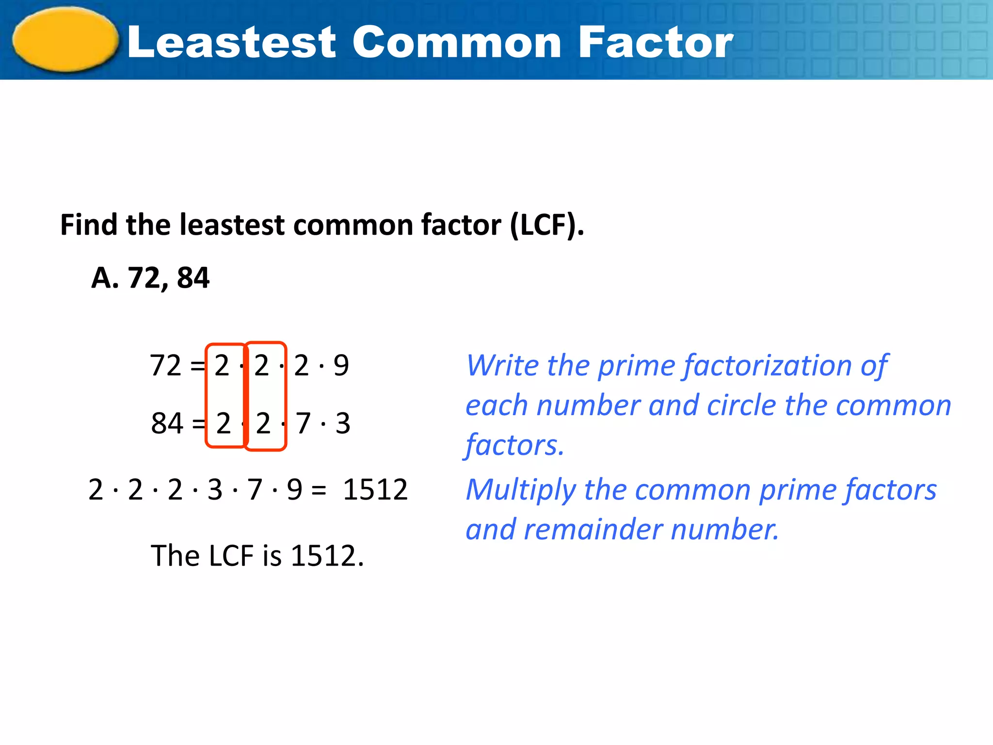 Insert Lesson TitleFactor
           Leastest Common Here



    Find the leastest common factor (LCF).
       A. 72, 84

            72 = 2 · 2 · 2 · 9        Write the prime factorization of
                                      each number and circle the common
            84 = 2 · 2 · 7 · 3
                                      factors.
       2 · 2 · 2 · 3 · 7 · 9 = 1512   Multiply the common prime factors
                                      and remainder number.
            The LCF is 1512.




Course 2
 