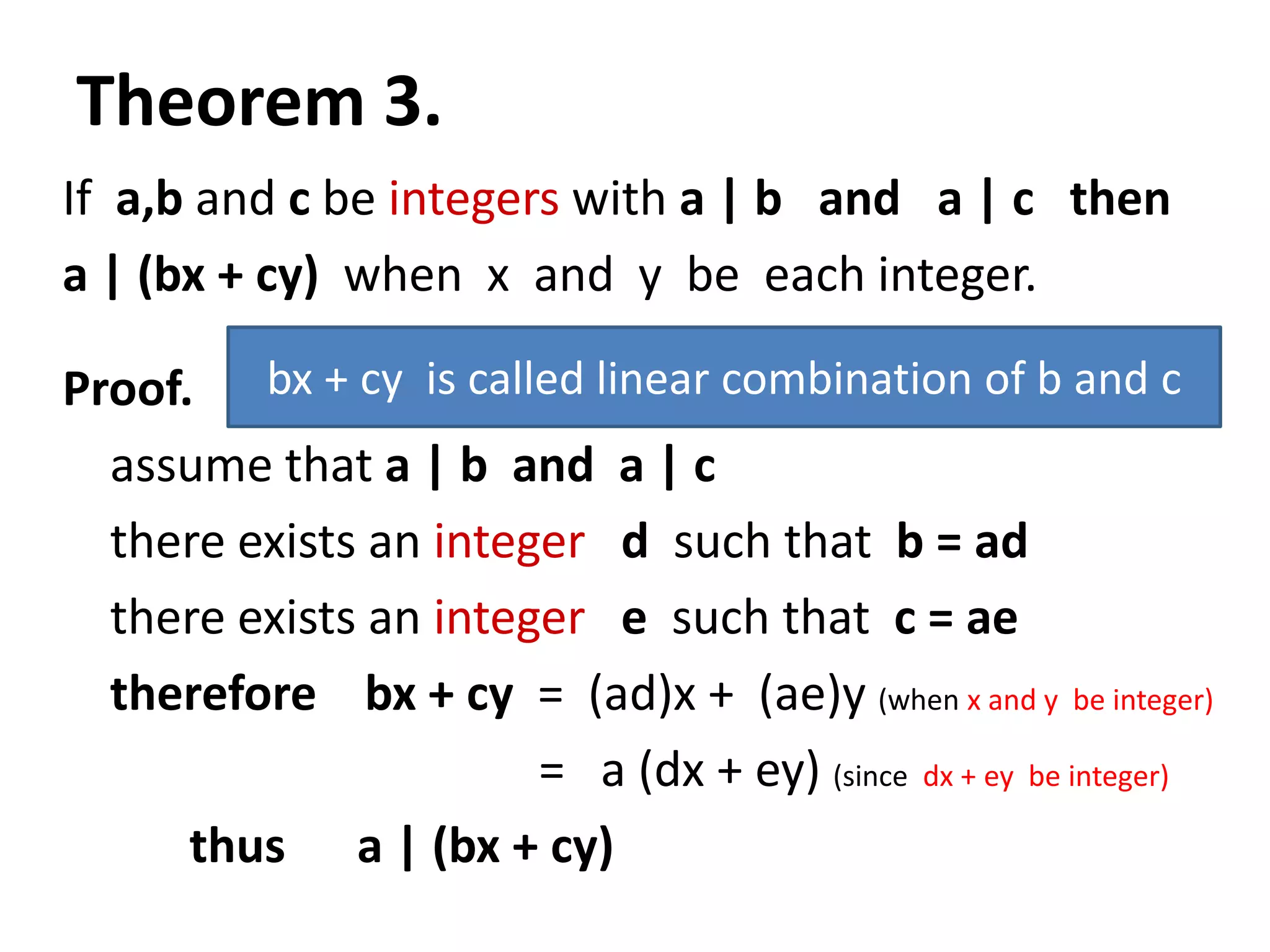 Theorem 3.
If a,b and c be integers with a | b and a | c then
a | (bx + cy) when x and y be each integer.

Proof. bx + cy is called linear combination of b and c
  assume that a | b and a | c
  there exists an integer d such that b = ad
  there exists an integer e such that c = ae
  therefore bx + cy = (ad)x + (ae)y (when x and y be integer)
                       = a (dx + ey) (since dx + ey be integer)
      thus a | (bx + cy)
 