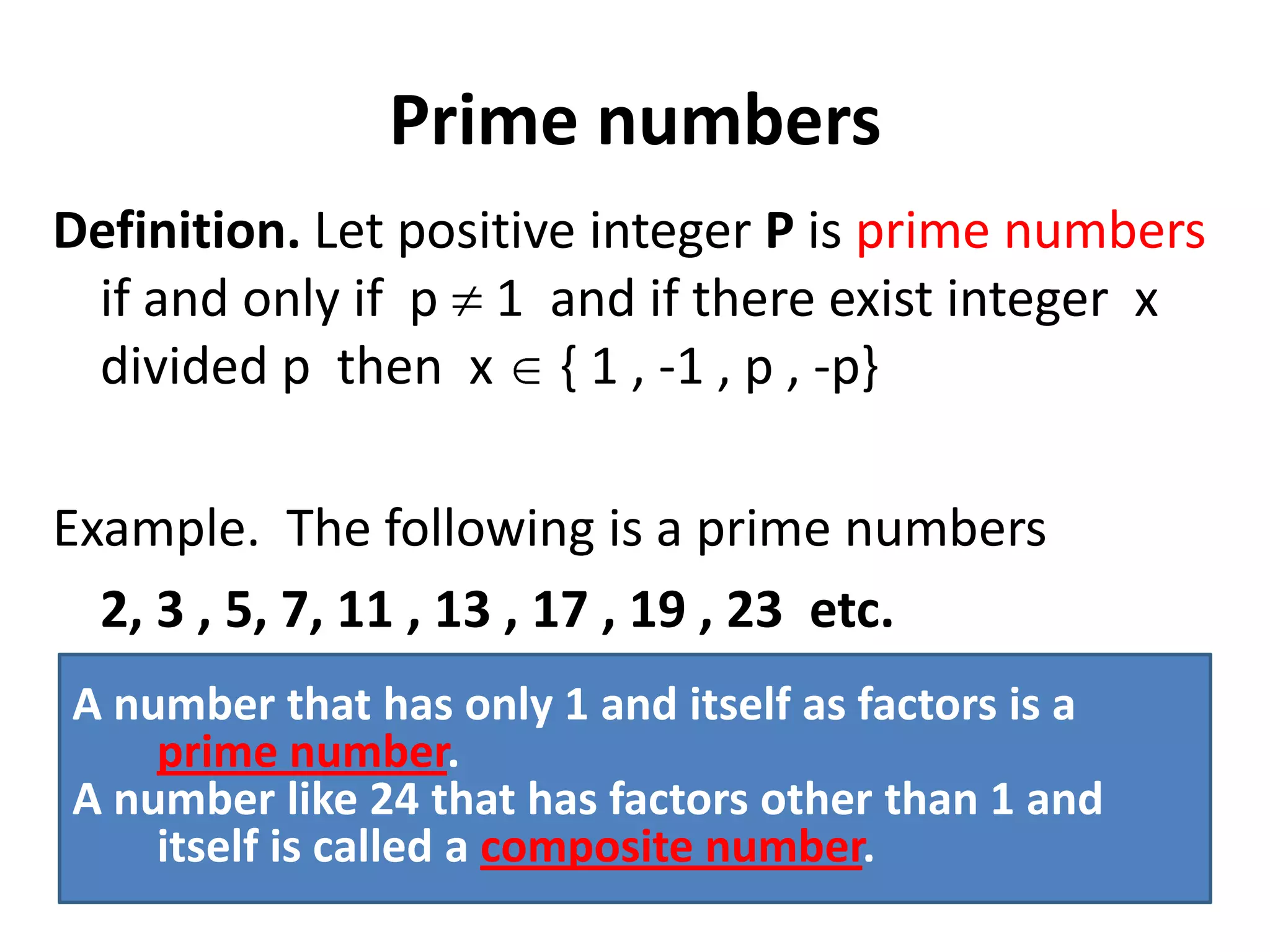Prime numbers
Definition. Let positive integer P is prime numbers
 if and only if p 1 and if there exist integer x
 divided p then x { 1 , -1 , p , -p}

Example. The following is a prime numbers
  2, 3 , 5, 7, 11 , 13 , 17 , 19 , 23 etc.
A number that has only 1 and itself as factors is a
    prime number.
A number like 24 that has factors other than 1 and
    itself is called a composite number.
 