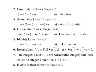 .0or0eitherthen,0If.8
.1such thatintegernoexists
thereandintegerseconsecutivare1andaintegersThe.7
.0,Law.Inverse.6
11ii)00i)
,Laws.Identity.5
ii))(i)
,,,Laws.veDistributi4.
)()(ii))()(i)
,Laws.eAssociativ.3
ii)i)
,,Laws.eCommutativ.2
baab
akak
a
aaaaZaZa
aaaaaa
Za
acabacbcabacba
Zcba
cbacbacbacba
Za,b,c
abbaabba
Zba
 