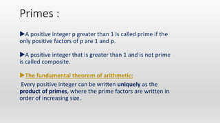 Primes :
A positive integer p greater than 1 is called prime if the
only positive factors of p are 1 and p.
A positive integer that is greater than 1 and is not prime
is called composite.
The fundamental theorem of arithmetic:
Every positive integer can be written uniquely as the
product of primes, where the prime factors are written in
order of increasing size.
 