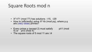Square Roots mod n
• X2 ≡71 (mod 77) has solutions ±15, ±29
• How to (efficiently) solve X2 ≡b (mod pq), where p,q
are (very close) primes?
• Every prime p (except 2) must satisfy p≡1 (mod
4) or p≡3 (mod 4)
• The square roots of 5 mod 11 are ±4
 