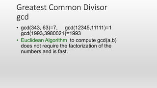 Greatest Common Divisor
gcd
• gcd(343, 63)=7, gcd(12345,11111)=1
gcd(1993,3980021)=1993
• Euclidean Algorithm to compute gcd(a,b)
does not require the factorization of the
numbers and is fast.
 