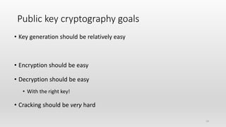 19
Public key cryptography goals
• Key generation should be relatively easy
• Encryption should be easy
• Decryption should be easy
• With the right key!
• Cracking should be very hard
 