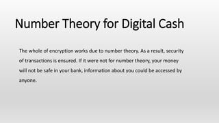 Number Theory for Digital Cash
The whole of encryption works due to number theory. As a result, security
of transactions is ensured. If it were not for number theory, your money
will not be safe in your bank, information about you could be accessed by
anyone.
 