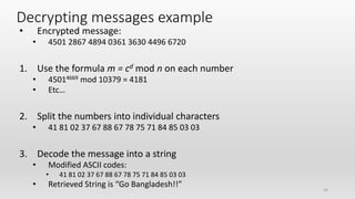 24
Decrypting messages example
• Encrypted message:
• 4501 2867 4894 0361 3630 4496 6720
1. Use the formula m = cd mod n on each number
• 45014669 mod 10379 = 4181
• Etc…
2. Split the numbers into individual characters
• 41 81 02 37 67 88 67 78 75 71 84 85 03 03
3. Decode the message into a string
• Modified ASCII codes:
• 41 81 02 37 67 88 67 78 75 71 84 85 03 03
• Retrieved String is “Go Bangladesh!!”
 