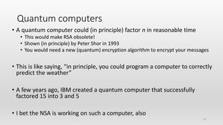 25
Quantum computers
• A quantum computer could (in principle) factor n in reasonable time
• This would make RSA obsolete!
• Shown (in principle) by Peter Shor in 1993
• You would need a new (quantum) encryption algorithm to encrypt your messages
• This is like saying, “in principle, you could program a computer to correctly
predict the weather”
• A few years ago, IBM created a quantum computer that successfully
factored 15 into 3 and 5
• I bet the NSA is working on such a computer, also
 